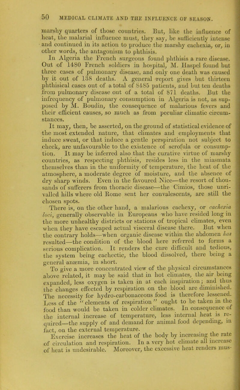 marshy quarters of those countries. But, like the influence of heat, the malarial influence must, they say, be sufficiently intense and continued in its action to produce the marshy cachexia, or, in other words, the antagonism to phthisis. In Algeria the French surgeons found phthisis a rare disease. Out of 1480 French soldiers in hospital, M. Ilaspel found hut three cases of pulmonary disease, and only one death was caused hy it out of 138 deaths. A general report gives but thirteen phthisical cases out of a total of 8485 patients, and but ten deaths from pulmonary disease out of a total of 871 deaths. But the infrequency of pulmonary consumption in Algeria is not, as sup- posed by M. Boudin, the consequence of malarious fevers and their efficient causes, so much as from peculiar climatic circum- stances. It may, then, he asserted, on the ground of statistical evidence of the most extended nature, that climates and employments that induce sweat, or that induce a gentle perspiration not subject to check, are unfavourable to the existence of scrofula or consump- tion. It may be inferred also that the curative virtue of marshy countries, as respecting phthisis, resides less in the miasmata themselves than in the uniformity of temperature, the heat of the atmosphere, a moderate degree of moisture, and the absence of dry sharp winds. Even in the favoured Nice—the resort of thou- sands of sufferers from thoracic disease—the Cimios, those unri- valled hills where old Home sent her convalescents, are still the chosen spots. There is, on the other hand, a malarious cachexy, or cachexia loci, generally observable in Europeans who have resided long in the more unhealthy districts or stations of tropical climates, even when they have escaped actual visceral disease there. But when the contrary holds—when organic disease within the abdomen has resulted—the condition of the blood here referred to forms a serious complication. It renders the cure difficult and tedious, the system being cachectic, the blood dissolved, there being a general anaemia, in short. To give a more concentrated view of the physical circumstances above related, it may be said that in hot climates, the air being expanded, less oxygen is taken in at each inspiration; and thus the changes effected by respiration on the blood are diminished. The necessity for hydro-carbonaceous food is therefore lessened. Less of the “ elements of respiration ” ought to be taken in the food than would be taken in colder climates. In consequence of the internal increase of temperature, less internal heat is re- quired—the supply of and demand for animal food depending, in fact, on the external temperature. Exercise increases the heat of the body by increasing the late of circulation and respiration. In a very hot climate all increase of heat is undesirable. Moreover, the excessive heat renders mus-