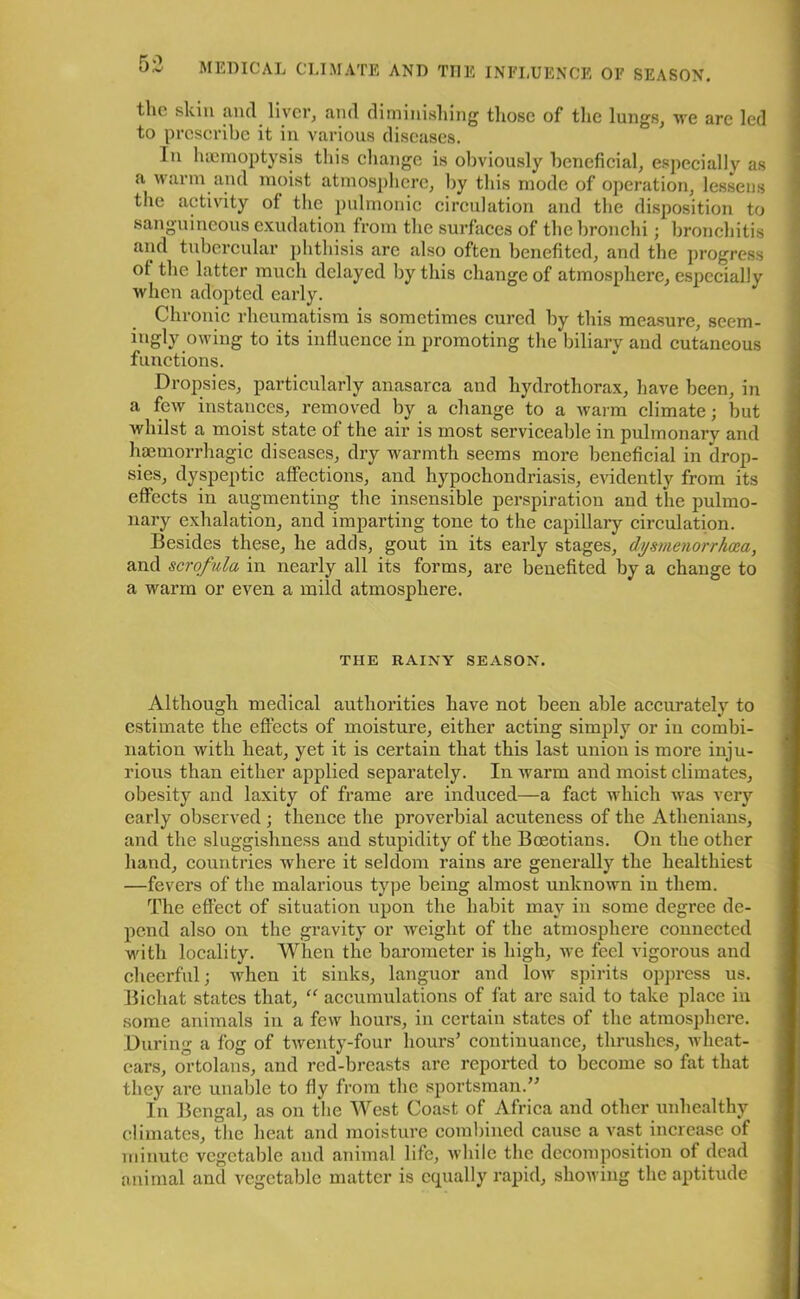 the skin and. liver, and diminishing those of the lungs, we are led to prescribe it in various diseases. In haemoptysis this change is obviously beneficial, especially as a warm and moist atmosphere, by this mode of operation, lessens the activity of the pulmonic circulation and the disposition to sanguineous exudation from the surfaces of the bronchi; bronchitis and tubercular phthisis are also often benefited, and the progress of the latter much delayed by this change of atmosphere, especially when adopted early. Chronic rheumatism is sometimes cured by this measure, seem- ingly owing to its influence in promoting the biliary and cutaneous functions. Dropsies, particularly anasarca and hydrothorax, have been, in a few instances, removed by a change to a warm climate; but whilst a moist state of the air is most serviceable in pulmonary and haemorrhagic diseases, dry warmth seems more beneficial in drop- sies, dyspeptic affections, and hypochondriasis, evidently from its effects in augmenting the insensible perspiration and the pulmo- nary exhalation, and imparting tone to the capillary circulation. Besides these, he adds, gout in its early stages, dysmenorrhoea, and scrofula in nearly all its forms, are benefited by a change to a warm or even a mild atmosphere. THE RAINY SEASON. Although medical authorities have not been able accurately to estimate the effects of moisture, either acting simply or in combi- nation with heat, yet it is certain that this last union is more inju- rious than either applied separately. In warm and moist climates, obesity and laxity of frame are induced—a fact which was very early observed ; thence the proverbial acuteness of the Athenians, and the sluggishness and stupidity of the Boeotians. On the other hand, countries where it seldom rains are generally the healthiest —fevers of the malarious type being almost unknown in them. The effect of situation upon the habit may in some degree de- pend also on the gravity or weight of the atmosphere connected with locality. When the barometer is high, we feel vigorous and cheerful; when it sinks, languor and low spirits oppress us. Bichat states that, “ accumulations of fat are said to take place in some animals in a few hours, in certain states of the atmosphere. During a fog of twenty-four hours’ continuance, thrushes, wheat- ears, ortolans, and red-breasts are reported to become so fat that they are unable to fly from the sportsman.” In Bengal, as on the West Coast of Africa and other unhealthy climates, the heat and moisture combined cause a vast increase of minute vegetable and animal life, while the decomposition of dead animal and vegetable matter is equally rapid, showing the aptitude