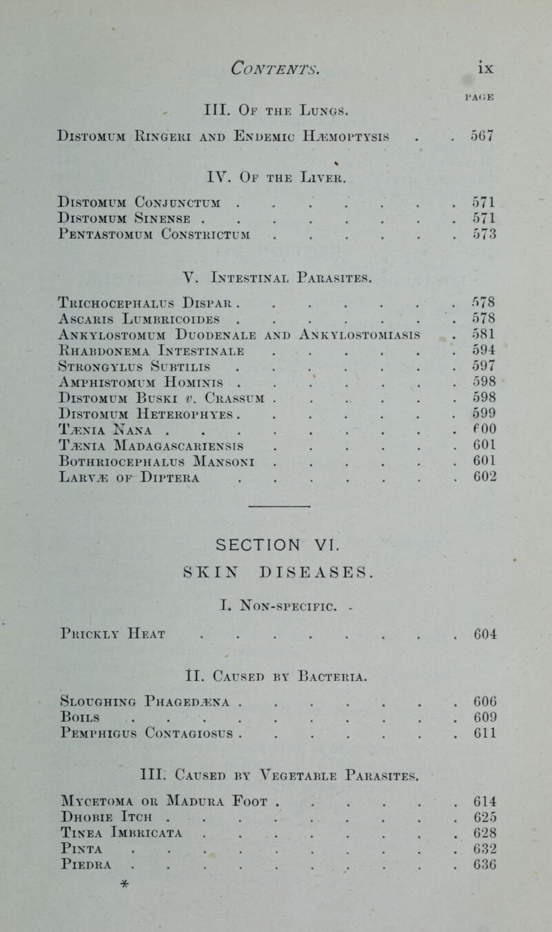 PAGE III. Of the Lungs. Distomum Ringeri and Endemic Haemoptysis . . 567 IV. Of the Liver. Distomum Conjunctum 571 Distomum Sinense . . . . . . . .571 Pentastomum Constrictum . . . . . .573 V. Intestinal Parasites. Trichocephalus Dispar 578 Ascaris Lumbricoides . . . . . . 578 Ankylostomum Duodenale and Ankylostomiasis . 581 Rhabdonema Intestinale ...... 594 Strongylus Subtilis ....... 597 Amphistomum Hominis ....... 598 Distomum Buski v. Crassum 598 Distomum Heterophyes ....... 599 Taenia Nana fOO Taenia Madagascariensis . . . . . .601 Bothriocephalus Mansoni . . . . . .601 Larvae of Diptera 602 SECTION VI. SKIN DISEASES. I. Non-specific. - Prickly Heat . 604 II. Caused by Bacteria. Sloughing Phagedaena ....... 606 Boils 609 Pemphigus Contagiosus . . . . . . .611 III. Caused by Vegetable Parasites. Mycetoma or Madura Foot 614 Dhobie Itch ......... 625 Tinea Imbricata 628 Pinta 632 PlEDRA . 636