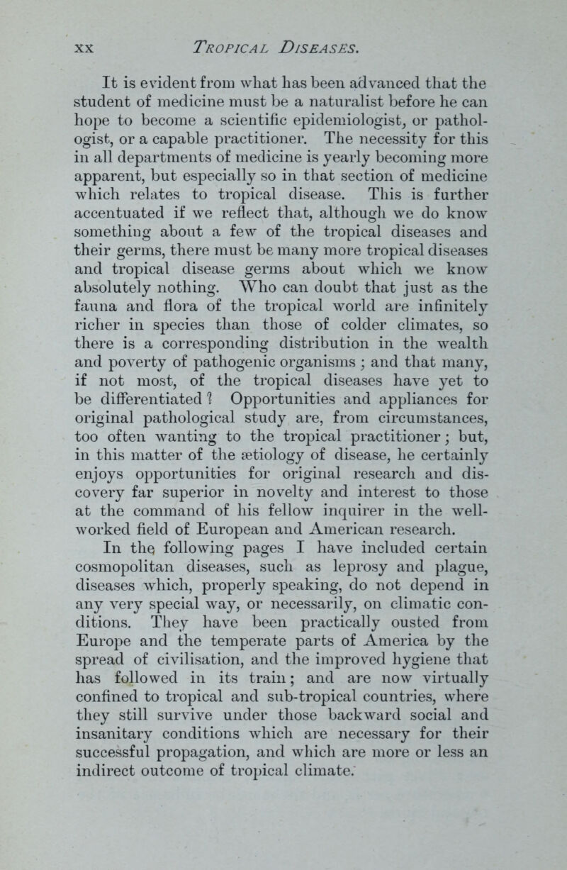 It is evident from wliat has been advanced that the student of medicine must be a naturalist before he can hope to become a scientific epidemiologist, or pathol- ogist, or a capable practitioner. The necessity for this in all departments of medicine is yearly becoming more apparent, but especially so in that section of medicine which relates to tropical disease. This is further accentuated if we reflect that, although we do know something about a few of the tropical diseases and their germs, there must be many more tropical diseases and tropical disease germs about which we know absolutely nothing. Who can doubt that just as the fauna and flora of the tropical world are infinitely richer in species than those of colder climates, so there is a corresponding distribution in the wealth and poverty of pathogenic organisms ; and that many, if not most, of the tropical diseases have yet to be differentiated ? Opportunities and appliances for original pathological study are, from circumstances, too often wanting to the tropical practitioner; but, in this matter of the aetiology of disease, he certainly enjoys opportunities for original research and dis- covery far superior in novelty and interest to those at the command of his fellow inquirer in the well- worked field of European and American research. In the following pages I have included certain cosmopolitan diseases, such as leprosy and plague, diseases which, properly speaking, do not depend in any very special way, or necessarily, on climatic con- ditions. They have been practically ousted from Europe and the temperate parts of America by the spread of civilisation, and the improved hygiene that has followed in its train; and are now virtually confined to tropical and sub-tropical countries, where they still survive under those backward social and insanitary conditions which are necessary for their successful propagation, and which are more or less an indirect outcome of tropical climate.