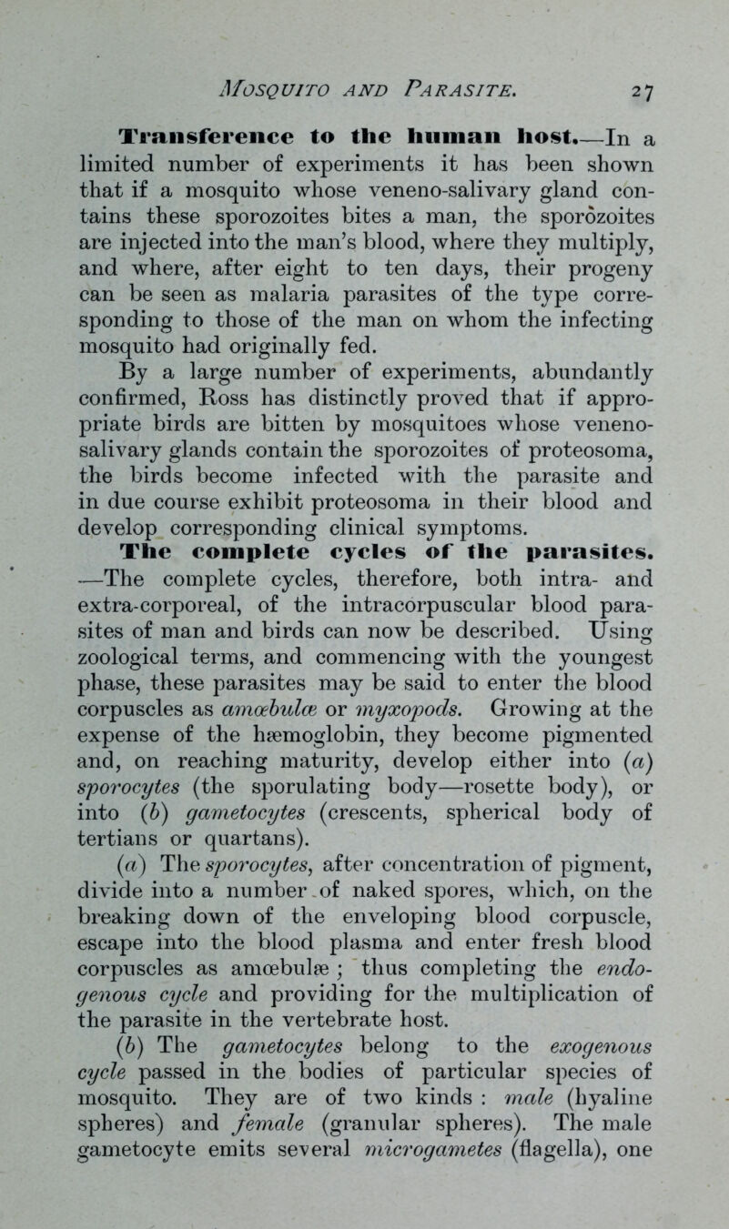 Transference to the human host,—In a limited number of experiments it has been shown that if a mosquito whose veneno-salivary gland con- tains these sporozoites bites a man, the sporozoites are injected into the man’s blood, where they multiply, and where, after eight to ten days, their progeny can be seen as malaria parasites of the type corre- sponding to those of the man on whom the infecting mosquito had originally fed. By a large number of experiments, abundantly confirmed, Ross has distinctly proved that if appro- priate birds are bitten by mosquitoes whose veneno- salivary glands contain the sporozoites of proteosoma, the birds become infected with the parasite and in due course exhibit proteosoma in their blood and develop corresponding clinical symptoms. The complete cycles of the parasites. —The complete cycles, therefore, both intra- and extra-corporeal, of the intracorpuscular blood para- sites of man and birds can now be described. Using zoological terms, and commencing with the youngest phase, these parasites may be said to enter the blood corpuscles as amoebulce or myxopods. Growing at the expense of the haemoglobin, they become pigmented and, on reaching maturity, develop either into (a) sporocytes (the sporulating body—rosette body), or into (b) gametocytes (crescents, spherical body of tertians or quartans). (а) The sporocytes, after concentration of pigment, divide into a number-of naked spores, which, on the breaking down of the enveloping blood corpuscle, escape into the blood plasma and enter fresh blood corpuscles as amoebulae ; thus completing the endo- genous cycle and providing for the multiplication of the parasite in the vertebrate host. (б) The gametocytes belong to the exogenous cycle passed in the bodies of particular species of mosquito. They are of two kinds : male (hyaline spheres) and female (granular spheres). The male gametocyte emits several microgametes (flagella), one