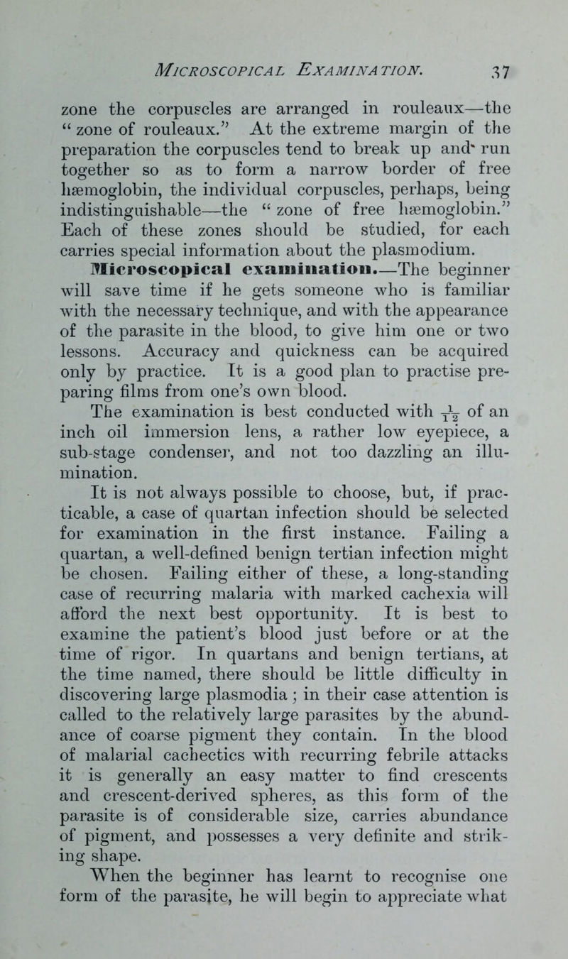 zone the corpuscles are arranged in rouleaux—the “ zone of rouleaux.” At the extreme margin of the preparation the corpuscles tend to break up and' run together so as to form a narrow border of free haemoglobin, the individual corpuscles, perhaps, being indistinguishable—the “ zone of free haemoglobin.” Each of these zones should be studied, for each carries special information about the plasm odium. Microscopical examination.—The beginner will save time if he gets someone who is familiar with the necessary technique, and with the appearance of the parasite in the blood, to give him one or two lessons. Accuracy and quickness can be acquired only by practice. It is a good plan to practise pre- paring films from one’s own blood. The examination is best conducted with Tx¥ of an inch oil immersion lens, a rather low eyepiece, a sub-stage condenser, and not too dazzling an illu- mination. It is not always possible to choose, but, if prac- ticable, a case of quartan infection should be selected for examination in the first instance. Failing a quartan, a well-defined benign tertian infection might be chosen. Failing either of these, a long-standing case of recurring malaria with marked cachexia will afford the next best opportunity. It is best to examine the patient’s blood just before or at the time of rigor. In quartans and benign tertians, at the time named, there should be little difficulty in discovering large plasmodia; in their case attention is called to the relatively large parasites by the abund- ance of coarse pigment they contain. In the blood of malarial cachectics with recurring febrile attacks it is generally an easy matter to find crescents and crescent-derived spheres, as this form of the parasite is of considerable size, carries abundance of pigment, and possesses a very definite and strik- ing shape. When the beginner has learnt to recognise one form of the parasite, he will begin to appreciate what