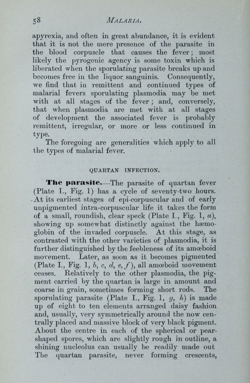 apyrexia, and often in great abundance, it is evident that it is not the mere presence of the parasite in the blood corpuscle that causes the fever; most likely the pyrogenic agency is some toxin which is liberated when the sporulating parasite breaks up and becomes free in the liquor sanguinis. Consequently, we find that in remittent and continued types of malarial fevers sporulating plasmodia may be met with at all stages of the fever; and, conversely, that when plasmodia are met with at all stages of development the associated fever is probably remittent, irregular, or more or less continued in type* The foregoing are generalities which apply to all the types of malarial fever. QUARTAN INFECTION. The parasite,—The parasite of quartan fever (Plate I., Fig. 1) has a cycle of seventy-two hours. At its earliest stages of epi-corpuscular and of early unpigmented intra-corpuscular life it takes the form of a small, roundish, clear speck (Plate I., Fig. 1, a), showing up somewhat distinctly against the haemo- globin of the invaded corpuscle. At this stage, as contrasted with the other varieties of plasmodia, it is further distinguished by the feebleness of its amoeboid movement. Later, as soon as it becomes pigmented (Plate I., Fig. 1, 6, c, cl, e, f), all amoeboid movement ceases. Relatively to the other plasmodia, the pig- ment carried by the quartan is large in amount and coarse in grain, sometimes forming short rods. The sporulating parasite (Plate I., Fig. 1, g, h) is made up of eight to ten elements arranged daisy fashion and, usually, very symmetrically around the now cen- trally placed and massive block of very black pigment. About the centre in each of the spherical or pear- shaped spores, which are slightly rough in outline, a shining nucleolus can usually be readily made out The quartan parasite, never forming crescents,