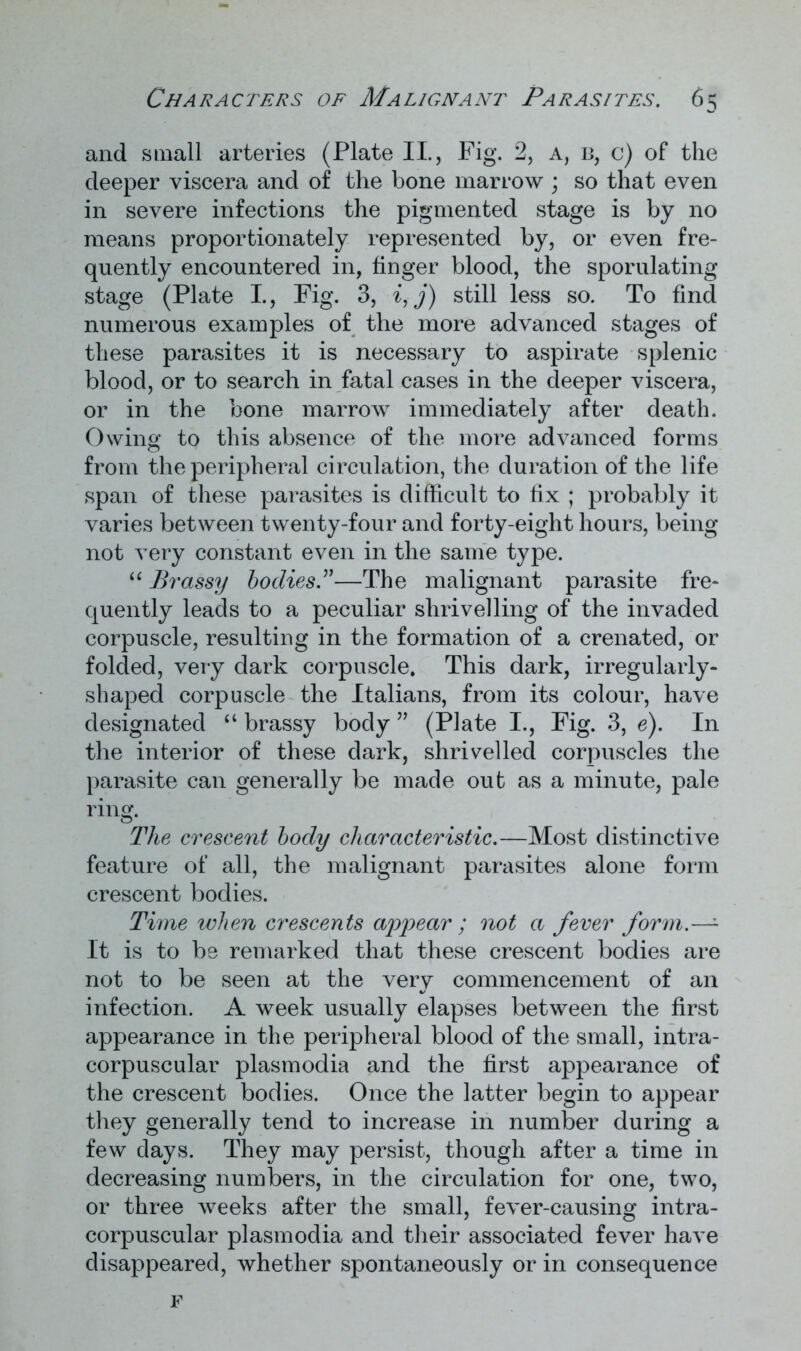 and small arteries (Plate II., Fig. 2, a, b, c) of the deeper viscera and of the bone marrow ; so that even in severe infections the pigmented stage is by no means proportionately represented by, or even fre- quently encountered in, finger blood, the sporulating stage (Plate I., Fig. 3, i,j) still less so. To find numerous examples of the more advanced stages of these parasites it is necessary to aspirate splenic blood, or to search in fatal cases in the deeper viscera, or in the bone marrow immediately after death. Owing to this absence of the more advanced forms from the peripheral circulation, the duration of the life span of these parasites is difficult to fix ; probably it varies between twenty-four and forty-eight hours, being not very constant even in the same type. “ Brassy bodies.”—The malignant parasite fre- quently leads to a peculiar shrivelling of the invaded corpuscle, resulting in the formation of a crenated, or folded, very dark corpuscle. This dark, irregularly- shaped corpuscle the Italians, from its colour, have designated “ brassy body ” (Plate I., Fig. 3, e). In the interior of these dark, shrivelled corpuscles the parasite can generally be made out as a minute, pale ring. The crescent body characteristic.—Most distinctive feature of all, the malignant parasites alone form crescent bodies. Time when crescents appear ; not a fever form.—- It is to be remarked that these crescent bodies are not to be seen at the very commencement of an infection. A week usually elapses between the first appearance in the peripheral blood of the small, intra- corpuscular plasm odia and the first appearance of the crescent bodies. Once the latter begin to appear they generally tend to increase in number during a few days. They may persist, though after a time in decreasing numbers, in the circulation for one, two, or three weeks after the small, fever-causing intra- corpuscular plasmodia and their associated fever have disappeared, whether spontaneously or in consequence F