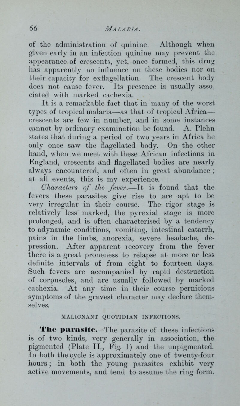 of the administration of quinine. Although when given early in an infection quinine may prevent the appearance of crescents, yet, once formed, this drug has apparently no influence on these bodies nor on their capacity for exflagellation. The crescent body does not cause fever. Its presence is usually asso- ciated with marked cachexia. It is a remarkable fact that in many of the worst types of tropical malaria—as that of tropical Africa— crescents are few in number, and in some instances cannot by ordinary examination be found. A. Plehn states that during a period of two years in Africa he only once saw the flagellated body. On the other hand, when we meet with these African infections in England, crescents and flagellated bodies are nearly always encountered, and often in great abundance ; at all events, this is my experience. Characters of the fever.—It is found that the fevers these parasites give rise to are apt to be very irregular in their course. The rigor stage is relatively less marked, the pyrexial stage is more prolonged, and is often characterised by a tendency to adynamic conditions, vomiting, intestinal catarrh, pains in the limbs, anorexia, severe headache, de- pression. After apparent recovery from the fever there is a great proneness to relapse at more or less definite intervals of from eight to fourteen days. Such fevers are accompanied by rapid destruction of corpuscles, and are usually followed by marked cachexia. At any time in their course pernicious symptoms of the gravest character may declare them- selves. MALIGNANT QUOTIDIAN INFECTIONS. The parasite.—The parasite of these infections is of two kinds, very generally in association, the pigmented (Plate II., Fig. 1) and the unpigmented. In both the cycle is approximately one of twenty-four hours; in both the young parasites exhibit very active movements, and tend to assume the ring form.