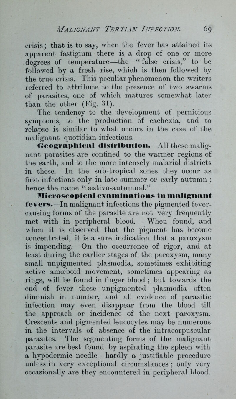 crisis; that is to say, when the fever has attained its apparent fastigium there is a drop of one or more degrees of temperature—the “ false crisis,” to be followed by a fresh rise, which is then followed by the true crisis. This peculiar phenomenon the writers referred to attribute to the presence of two swarms of parasites, one of which matures somewhat later than the other (Fig. 31). The tendency to the development of pernicious symptoms, to the production of cachexia, and to relapse is similar to what occurs in the case of the malignant quotidian infections. Geographical distribution.—All these malig- nant parasites are confined to the warmer regions of the earth, and to the more intensely malarial districts in these. In the sub-tropical zones they occur as first infections only in late summer or early autumn ; hence the name “ aestivo-autumnaL” Microscopical examinations in malignant fevers.—In malignant infections the pigmented fever- causing forms of the parasite are not very frequently met with in peripheral blood. When found, and when it is observed that the pigment has become concentrated, it is a sure indication that a paroxysm is impending. On the occurrence of rigor, and at least during the earlier stages of the paroxysm, many small unpigmented plasmodia, sometimes exhibiting active amoeboid movement, sometimes appearing as rings, will be found in finger blood; but towards the end of fever these unpigmented plasmodia often diminish in number, and all evidence of parasitic infection may even disappear from the blood till the approach or incidence of the next paroxysm. Crescents and pigmented leucocytes may be numerous in the intervals of absence of the intracorpuscular parasites. The segmenting forms of the malignant parasite are best found by aspirating the spleen with a hypodermic needle—hardly a justifiable procedure unless in very exceptional circumstances ; only very occasionally are they encountered in peripheral blood.