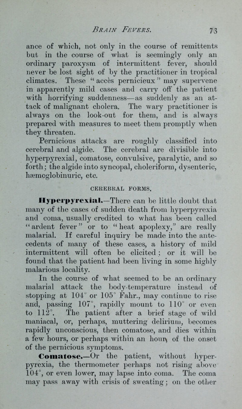 Brain Fevers. ance of which, not only in the course of remittents but in the course of what is seemingly only an ordinary paroxysm of intermittent fever, should never be lost sight of by the practitioner in tropical climates. These “ acces pernicieux” may supervene in apparently mild cases and carry off the patient with horrifying suddenness—as suddenly as an at- tack of malignant cholera. The wary practitioner is always on the look-out for them, and is always prepared with measures to meet them promptly when they threaten. Pernicious attacks are roughly classified into cerebral and algide. The cerebral are divisible into hyperpyrexial, comatose, convulsive, paralytic, and so forth; the algide into syncopal, choleriform, dysenteric, hsemcglobinuric, etc. CEREBRAL FORMS. Hyperpyrexial.—'There can be little doubt that many of the cases of sudden death from hyperpyrexia and coma, usually credited to what has been called “ ardent fever” or to “ heat apoplexy,” are really malarial. If careful inquiry be made into the ante- cedents of many of these cases, a history of mild intermittent will often be elicited ; or it will be found that the patient had been living in some highly malarious locality. In the course of what seemed to be an ordinary malarial attack the body-temperature instead of stopping at 104° or 105° Falir., may continue to rise and, passing 107°, rapidly mount to 110° or even to 112°. The patient after a brief stage of wild maniacal, or, perhaps, muttering delirium, becomes rapidly unconscious, then comatose, and dies within a few hours, or perhaps within an hour* of the onset of the pernicious symptoms. Comatose.—Or the patient, without hyper- pyrexia, the thermometer perhaps not rising above 104°, or even lower, may lapse into coma. The coma may pass away with crisis of sweating; on the other