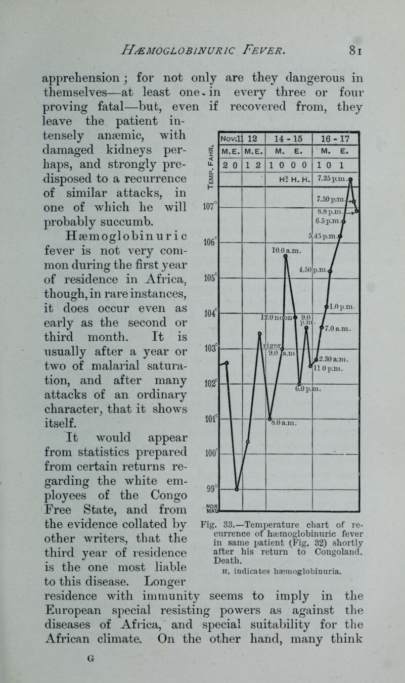 apprehension; for not only are they dangerous in themselves—at least one. in every three or four proving fatal—but, even if recovered from, they leave the patient in- tensely anaemic, with damaged kidneys per- haps, and strongly pre- disposed to a recurrence of similar attacks, in one of which he will probably succumb. Haemoglobin uric fever is not very com- mon during the first year of residence in Africa, though, in rare instances, it does occur even as early as the second or third month. It is usually after a year or two of malarial satura- tion, and after many attacks of an ordinary character, that it shows itself. It would appear from statistics prepared from certain returns re- garding the white em- ployees of the Congo Free State, and from the evidence collated by other writers, that the third year of residence is the one most liable to this disease. Longer residence with immunity seems to imply in the European special resisting powers as against the diseases of Africa, and special suitability for the African climate. On the other hand, many think Fig. 33.—Temperature chart of re- currence of hcemoglobinuric fever in same patient (Fig. 32) shortly after his return to Congoland. Death. h, indicates hasmoglobinuria. G