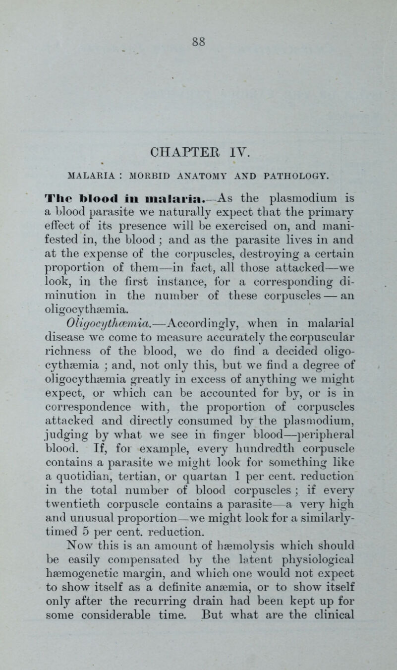 CHAPTER IY. MALARIA : MORBID ANATOMY AND PATHOLOGY. The blood in malaria .—As the plasmodium is a blood parasite we naturally expect that the primary effect of its presence will be exercised on, and mani- fested in, the blood ; and as the parasite lives in and at the expense of the corpuscles, destroying a certain proportion of them—in fact, all those attacked—we look, in the first instance, for a corresponding di- minution in the number of these corpuscles — an oligocythemia. Oligocytliwmia.—Accordingly, when in malarial disease we come to measure accurately the corpuscular richness of the blood, we do find a decided oligo- cythemia ; and, not only this, but we find a degree of oligocythemia greatly in excess of anything we might expect, or which can be accounted for by, or is in correspondence with, the proportion of corpuscles attacked and directly consumed by the plasmodium, judging by what we see in finger blood—peripheral blood. If, for example, every hundredth corpuscle contains a parasite we might look for something like a quotidian, tertian, or quartan 1 per cent, reduction in the total number of blood corpuscles ; if every twentieth corpuscle contains a parasite—a very high and unusual proportion—we might look for a similarly- timed 5 per cent, reduction. Now this is an amount of haemolysis which should be easily compensated by the latent physiological haemogenetic margin, and which one would not expect to show itself as a definite anaemia, or to show itself only after the recurring drain had been kept up for some considerable time. But what are the clinical