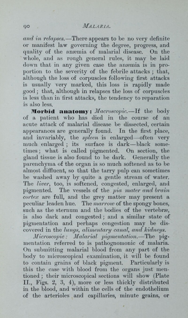 and in relapses.—There appears to be no very definite or manifest law governing the degree, progress, and quality of the anaemia of malarial disease. On the whole, and as rough general rules, it may be laid down that in any given case the anaemia is in pro- portion to the severity of the febrile attacks ; that, although the loss of corpuscles following first attacks is usually very marked, this loss is rapidly made good; that, although in relapses the loss of corpuscles is less than in first attacks, the tendency to reparation is also less. Morbid anatomy: Macroscopic.—If the body of a patient who has died in the course of an acute attack of malarial disease be dissected, certain appearances are generally found. In the first place, and invariably, the spleen is enlarged—often very much enlarged ; its surface is dark—black some- times ; what is called pigmented. On section, the gland tissue is also found to be dark. Generally the parenchyma of the organ is so much softened as to be almost diffluent, so that the tarry pulp can sometimes be washed away by quite a gentle stream of water. The liver, too, is softened, congested, enlarged, and pigmented. The vessels of the pia mater and brain cortex are full, and the grey matter may present a peculiar leaden hue. The marrotv of the spongy bones, such as the sternum and the bodies of the vertebrae, is also dark and congested; and a similar state of pigmentation and perhaps congestion may be dis- covered in the lungs, alimentary canal, and kidneys. Microscopic : Malarial pigmentation.—The pig- mentation referred to is pathognomonic of malaria. On submitting malarial blood from any part of the body to microscopical examination, it will be found to contain grains of black pigment. Particularly is this the case with blood from the organs just men- tioned ; their microscopical sections will show (Plate II., Figs. 2, 3, 4), more or less thickly distributed in the blood, and within the cells of the endothelium of the arterioles and capillaries, minute grains, or