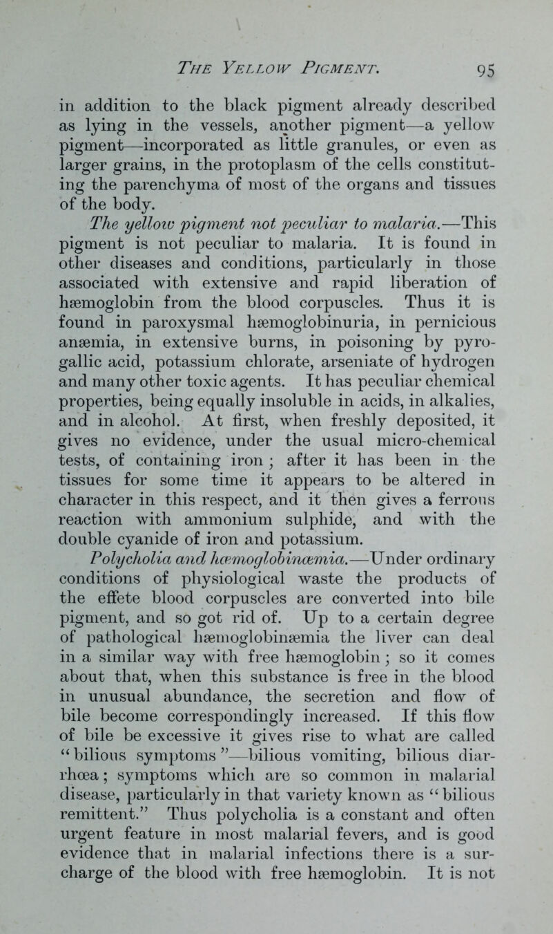 in addition to the black pigment already described as lying in the vessels, another pigment—a yellow pigment—incorporated as little granules, or even as larger grains, in the protoplasm of the cells constitut- ing the parenchyma of most of the organs and tissues of the body. The yelloiv pigment not peculiar to malaria.—This pigment is not peculiar to malaria. It is found in other diseases and conditions, particularly in those associated with extensive and rapid liberation of haemoglobin from the blood corpuscles. Thus it is found in paroxysmal haemoglobinuria, in pernicious anaemia, in extensive burns, in poisoning by pyro- gallic acid, potassium chlorate, arseniate of hydrogen and many other toxic agents. It has peculiar chemical properties, being equally insoluble in acids, in alkalies, and in alcohol. At first, when freshly deposited, it gives no evidence, under the usual micro-chemical tests, of containing iron ; after it has been in the tissues for some time it appears to be altered in character in this respect, and it then gives a ferrous reaction with ammonium sulphide, and with the double cyanide of iron and potassium. Polycholia and hcemoglobincemia.—Under ordinary conditions of physiological waste the products of the effete blood corpuscles are converted into bile pigment, and so got rid of. Up to a certain degree of pathological haemoglobinaemia the liver can deal in a similar way with free haemoglobin; so it comes about that, when this substance is free in the blood in unusual abundance, the secretion and flow of bile become correspondingly increased. If this flow of bile be excessive it gives rise to what are called “bilious symptoms’—bilious vomiting, bilious diar- rhoea ; symptoms which are so common in malarial disease, particularly in that variety known as “bilious remittent.” Thus polycholia is a constant and often urgent feature in most malarial fevers, and is good evidence that in malarial infections there is a sur- charge of the blood with free haemoglobin. It is not