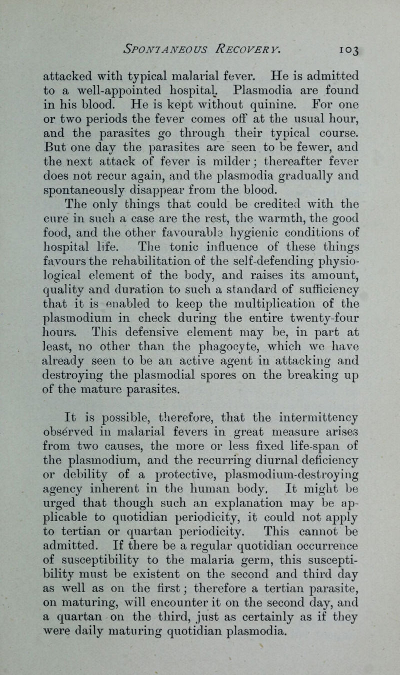 attacked with typical malarial fever. He is admitted to a well-appointed hospital. Plasmodia are found in his blood. He is kept without quinine. For one or two periods the fever comes off at the usual hour, and the parasites go through their typical course. But one day the parasites are seen to be fewer, and the next attack of fever is milder; thereafter fever does not recur again, and the plasmodia gradually and spontaneously disappear from the blood. The only things that could be credited with the cure in such a case are the rest, the warmth, the good food, and the other favourable hygienic conditions of hospital life. The tonic influence of these things favours the rehabilitation of the self-defending physio- logical element of the body, and raises its amount, quality and duration to such a standard of sufficiency that it is enabled to keep the multiplication of the plasmodium in check during the entire twenty-four hours. This defensive element may be, in part at least, no other than the phagocyte, which we have already seen to be an active agent in attacking and destroying the plasmodial spores on the breaking up of the mature parasites. It is possible, therefore, that the intermittency observed in malarial fevers in great measure arises from two causes, the more or less fixed life-span of the plasmodium, and the recurring diurnal deficiency or debility of a protective, plasmodium-destroying agency inherent in the human body. It might be urged that though such an explanation may be ap- plicable to quotidian periodicity, it could not apply to tertian or quartan periodicity. This cannot be admitted. If there be a regular quotidian occurrence of susceptibility to the malaria germ, this suscepti- bility must be existent on the second and third day as well as on the first; therefore a tertian parasite, on maturing, will encounter it on the second day, and a quartan on the third, just as certainly as if they were daily maturing quotidian plasmodia.