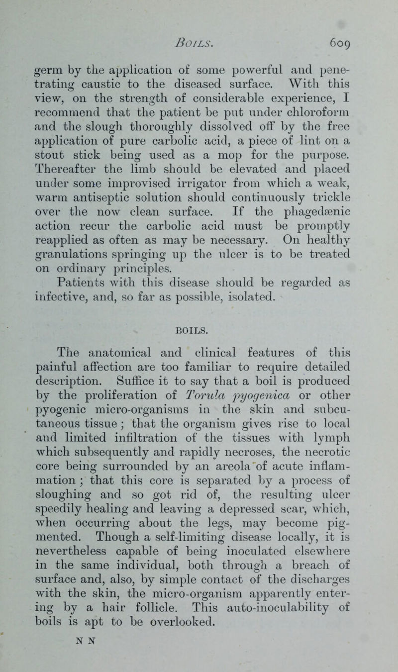 germ by the application of some powerful and pene- trating caustic to the diseased surface. With this view, on the strength of considerable experience, I recommend that the patient be put under chloroform and the slough thoroughly dissolved off by the free application of pure carbolic acid, a piece of lint on a stout stick being used as a mop for the purpose. Thereafter the limb should be elevated and placed under some improvised irrigator from which a weak, warm antiseptic solution should continuously trickle over the now clean surface. If the phagedsenic action recur the carbolic acid must be promptly reapplied as often as may be necessary. On healthy granulations springing up the ulcer is to be treated on ordinary principles. Patients with this disease should be regarded as infective, and, so far as possible, isolated. ROILS. The anatomical and clinical features of this painful affection are too familiar to require detailed description. Suffice it to say that a boil is produced by the proliferation of Torula pyogenica or other pyogenic micro-organisms in the skin and subcu- taneous tissue; that the organism gives rise to local and limited infiltration of the tissues with lymph which subsequently and rapidly necroses, the necrotic core being surrounded by an areola'of acute inflam- mation ; that this core is separated by a process of sloughing and so got rid of, the resulting ulcer speedily healing and leaving a depressed scar, which, when occurring about the legs, may become pig- mented. Though a self-limiting disease locally, it is nevertheless capable of being inoculated elsewhere in the same individual, both through a breach of surface and, also, by simple contact of the discharges with the skin, the micro-organism apparently enter- ing by a hair follicle. This auto-inoculability of boils is apt to be overlooked. N N