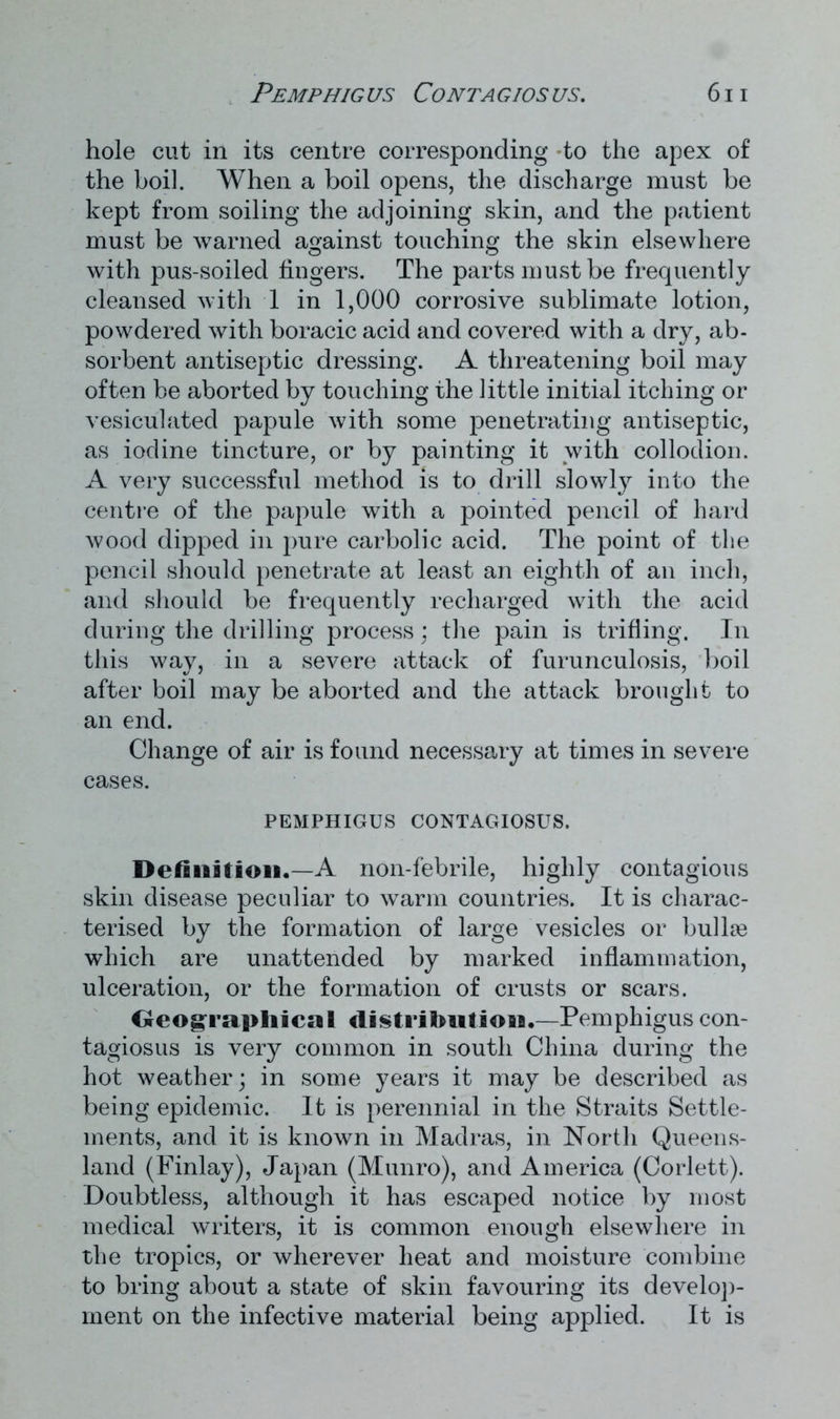 Pemphig us Conta gios us. 6 i i hole cut in its centre corresponding to the apex of the boil. When a boil opens, the discharge must be kept from soiling the adjoining skin, and the patient must be warned against touching the skin elsewhere with pus-soiled fingers. The parts must be frequently cleansed with 1 in 1,000 corrosive sublimate lotion, powdered with boracic acid and covered with a dry, ab- sorbent antiseptic dressing. A threatening boil may often be aborted by touching the little initial itching or vesiculated papule with some penetrating antiseptic, as iodine tincture, or by painting it with collodion. A very successful method is to drill slowly into the centre of the papule with a pointed pencil of hard wood dipped in pure carbolic acid. The point of the pencil should penetrate at least an eighth of an inch, and should be frequently recharged with the acid during the drilling process; the pain is trifling. In this way, in a severe attack of furunculosis, boil after boil may be aborted and the attack brought to an end. Change of air is found necessary at times in severe cases. PEMPHIGUS CONTAGIOSUS. Definition.—A non-febrile, highly contagious skin disease peculiar to warm countries. It is charac- terised by the formation of large vesicles or bullae which are unattended by marked inflammation, ulceration, or the formation of crusts or scars. Geographical distribution.—Pemphigus con- tagiosus is very common in south China during the hot weather; in some years it may be described as being epidemic. It is perennial in the Straits Settle- ments, and it is known in Madras, in North Queens- land (Finlay), Japan (Munro), and America (Corlett). Doubtless, although it has escaped notice by most medical writers, it is common enough elsewhere in the tropics, or wherever heat and moisture combine to bring about a state of skin favouring its develop- ment on the infective material being applied. It is