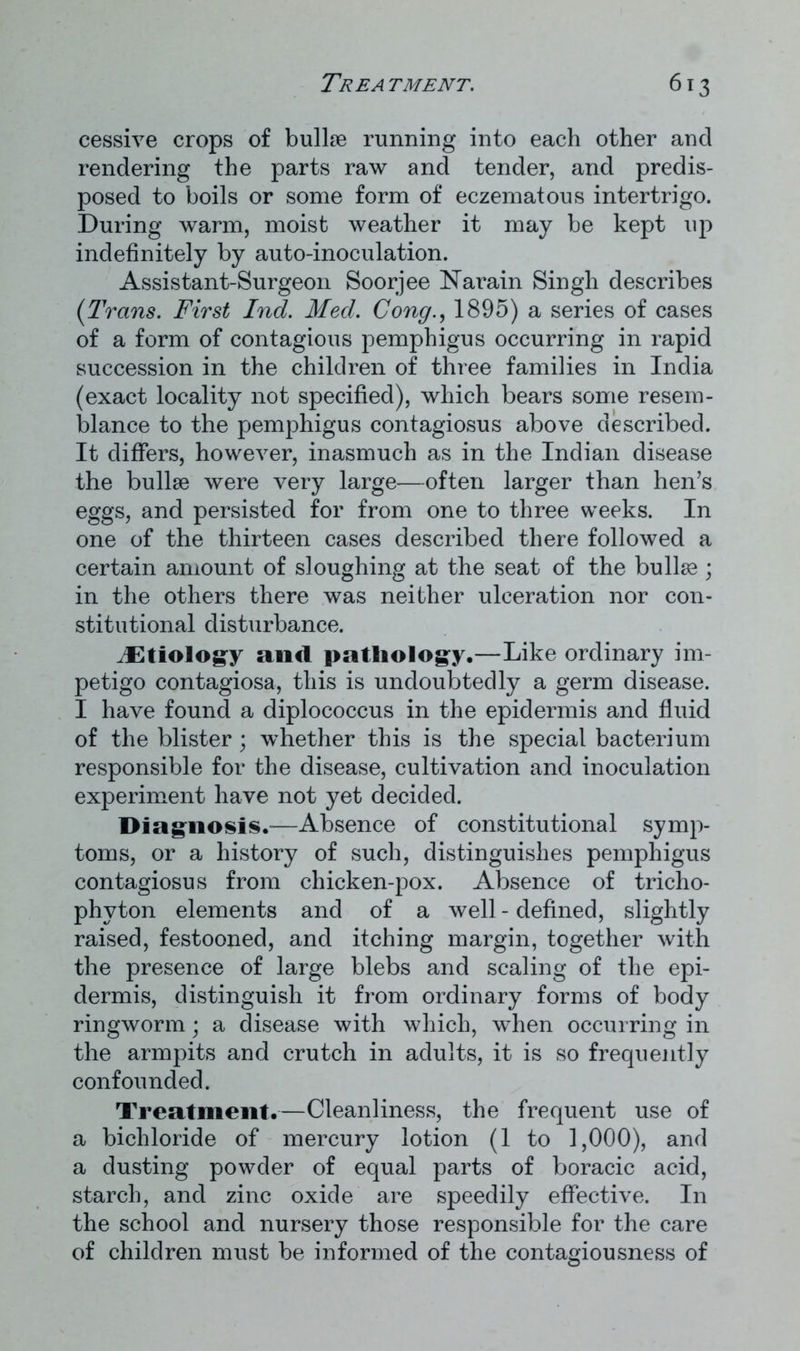 cessive crops of bullse running into each other and rendering the parts raw and tender, and predis- posed to boils or some form of eczematous intertrigo. During warm, moist weather it may be kept up indefinitely by auto-inoculation. Assistant-Surgeon Soorjee Narain Singh describes (Trans. First Ind. Med. Cong., 1895) a series of cases of a form of contagious pemphigus occurring in rapid succession in the children of three families in India (exact locality not specified), which bears some resem- blance to the pemphigus contagiosus above described. It differs, however, inasmuch as in the Indian disease the bullse were very large—often larger than hen’s eggs, and persisted for from one to three weeks. In one of the thirteen cases described there followed a certain amount of sloughing at the seat of the bullse ; in the others there was neither ulceration nor con- stitutional disturbance. ^Etiology and pathology.—Like ordinary im- petigo contagiosa, this is undoubtedly a germ disease. I have found a diplococcus in the epidermis and fluid of the blister; whether this is the special bacterium responsible for the disease, cultivation and inoculation experiment have not yet decided. Diagnosis.—Absence of constitutional symp- toms, or a history of such, distinguishes pemphigus contagiosus from chicken-pox. Absence of tricho- phyton elements and of a well - defined, slightly raised, festooned, and itching margin, together with the presence of large blebs and scaling of the epi- dermis, distinguish it from ordinary forms of body ringworm; a disease with which, when occurring in the armpits and crutch in adults, it is so frequently confounded. Treatment.—Cleanliness, the frequent use of a bichloride of mercury lotion (1 to 1,000), and a dusting powder of equal parts of boracic acid, starch, and zinc oxide are speedily effective. In the school and nursery those responsible for the care of children must be informed of the contagiousness of