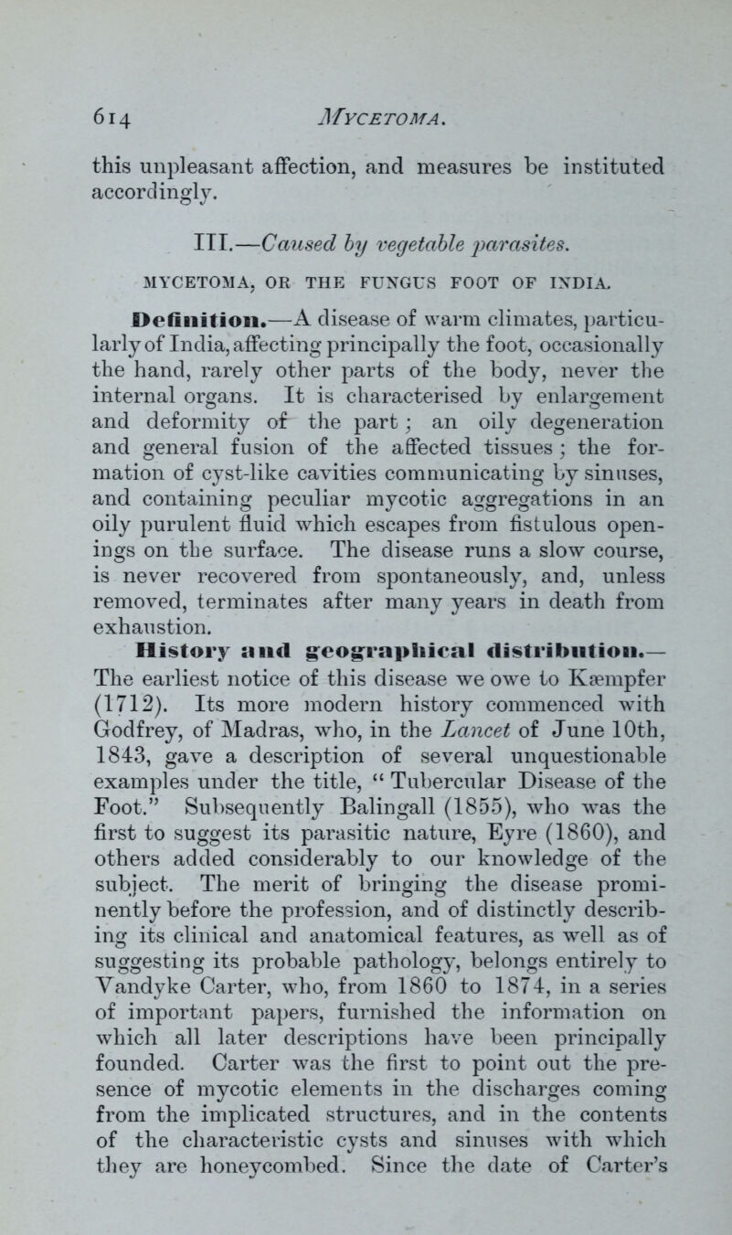 this unpleasant affection, and measures be instituted accordingly. III.—Caused by vegetable parasites. MYCETOMA, OR THE FUNGUS FOOT OF INDIA. Definition.—A disease of warm climates, particu- larly of India, affecting principally the foot, occasionally the hand, rarely other parts of the body, never the internal organs. It is characterised by enlargement and deformity of the part; an oily degeneration and general fusion of the affected tissues ; the for- mation of cyst-like cavities communicating by sinuses, and containing peculiar mycotic aggregations in an oily purulent fluid which escapes from fistulous open- ings on the surface. The disease runs a slow course, is never recovered from spontaneously, and, unless removed, terminates after many years in death from exhaustion. History and geographical distribution.— The earliest notice of this disease we owe to Ksempfer (1712). Its more modern history commenced with Godfrey, of Madras, who, in the Lancet of June 10th, 1843, gave a description of several unquestionable examples under the title, “ Tubercular Disease of the Foot.” Subsequently Balingall (1855), who was the first to suggest its parasitic nature, Eyre (1860), and others added considerably to our knowledge of the subject. The merit of bringing the disease promi- nently before the profession, and of distinctly describ- ing its clinical and anatomical features, as well as of suggesting its probable pathology, belongs entirely to Vandyke Carter, who, from 1860 to 1874, in a series of important papers, furnished the information on which all later descriptions have been principally founded. Carter was the first to point out the pre- sence of mycotic elements in the discharges coming from the implicated structures, and in the contents of the characteristic cysts and sinuses with which they are honeycombed. Since the date of Carter’s