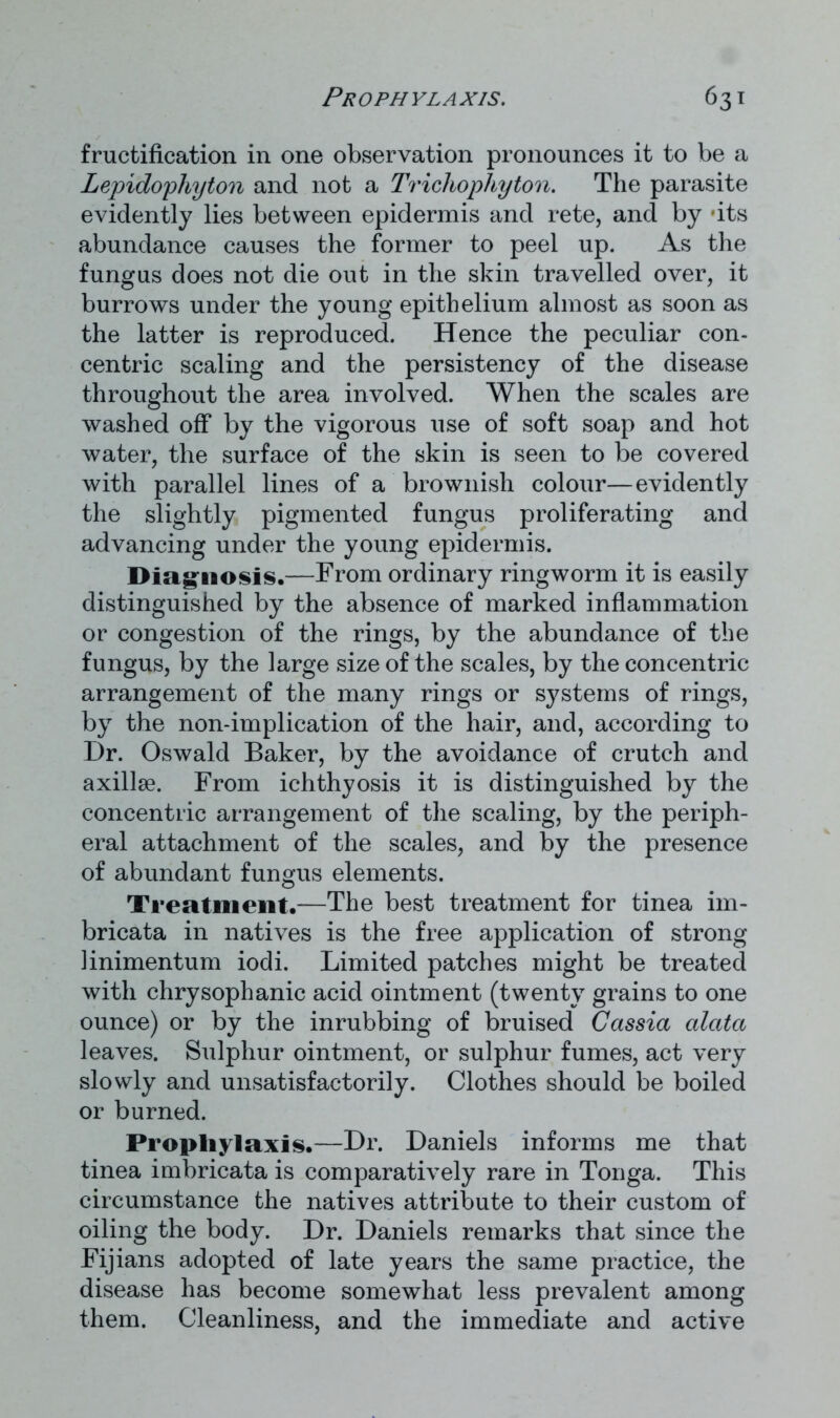 fructification in one observation pronounces it to be a Lepidophyton and not a Trichophyton. The parasite evidently lies between epidermis and rete, and by 'its abundance causes the former to peel up. As the fungus does not die out in the skin travelled over, it burrows under the young epithelium almost as soon as the latter is reproduced. Hence the peculiar con- centric scaling and the persistency of the disease throughout the area involved. When the scales are washed off by the vigorous use of soft soap and hot water, the surface of the skin is seen to be covered with parallel lines of a brownish colour—evidently the slightly pigmented fungus proliferating and advancing under the young epidermis. Diagnosis*—From ordinary ringworm it is easily distinguished by the absence of marked inflammation or congestion of the rings, by the abundance of the fungus, by the large size of the scales, by the concentric arrangement of the many rings or systems of rings, by the non-implication of the hair, and, according to Dr. Oswald Baker, by the avoidance of crutch and axillae. From ichthyosis it is distinguished by the concentric arrangement of the scaling, by the periph- eral attachment of the scales, and by the presence of abundant fungus elements. Treatment*-—The best treatment for tinea im- bricata in natives is the free application of strong linimentum iodi. Limited patches might be treated with chrysophanic acid ointment (twenty grains to one ounce) or by the inrubbing of bruised Cassia alata leaves. Sulphur ointment, or sulphur fumes, act very slowly and unsatisfactorily. Clothes should be boiled or burned. Prophylaxis*—Dr. Daniels informs me that tinea imbricata is comparatively rare in Tonga. This circumstance the natives attribute to their custom of oiling the body. Dr. Daniels remarks that since the Fijians adopted of late years the same practice, the disease has become somewhat less prevalent among them. Cleanliness, and the immediate and active