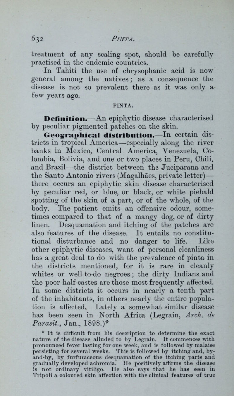 treatment of any scaling spot, should be carefully practised in the endemic countries. In Tahiti the use of chrysophanic acid is now general among the natives; as a consequence the disease is not so prevalent there as it was only a few years ago. PINTA. Definition.—An epiphytic disease characterised by peculiar pigmented patches on the skin. Geographical distribution.—In certain dis- tricts in tropical America—especially along the river banks in Mexico, Central America, Venezuela, Co- lombia, Bolivia, and one or two places in Peru, Chili, and Brazil—the district between the Juciparana and the Santo Antonio rivers (Magalhaes, private letter)— there occurs an epiphytic skin disease characterised by peculiar red, or blue, or black, or white piebald spotting of the skin of a part, or of the whole, of the body. The patient emits an offensive odour, some- times compared to that of a mangy dog, or of dirty linen. Desquamation and itching of the patches are also features of the disease. It entails no constitu- tional disturbance and no danger to life. Like other epiphytic diseases, want of personal cleanliness has a great deal to do with the prevalence of pinta in the districts mentioned, for it is rare in cleanly whites or well-to-do negroes; the dirty Indians and the poor half-castes are those most frequently affected. In some districts it occurs in nearly a tenth part of the inhabitants, in others nearly the entire popula- tion is affected. Lately a somewhat similar disease has been seen in North Africa (Legrain, Arch, de Parasite Jan., 1898.)* * It is difficult from liis description to determine the exact nature of the disease alluded to by Legrain. It commences with pronounced fever lasting for one week, and is followed by malaise persisting for several weeks. This is followed by itching and, by- and-by, by furfuraceous desquamation of the itching parts and gradually developed achromia. He positively affirms the disease is not ordinary vitiligo. He also says that he has seen in Tripoli a coloured skin affection with the clinical features of true