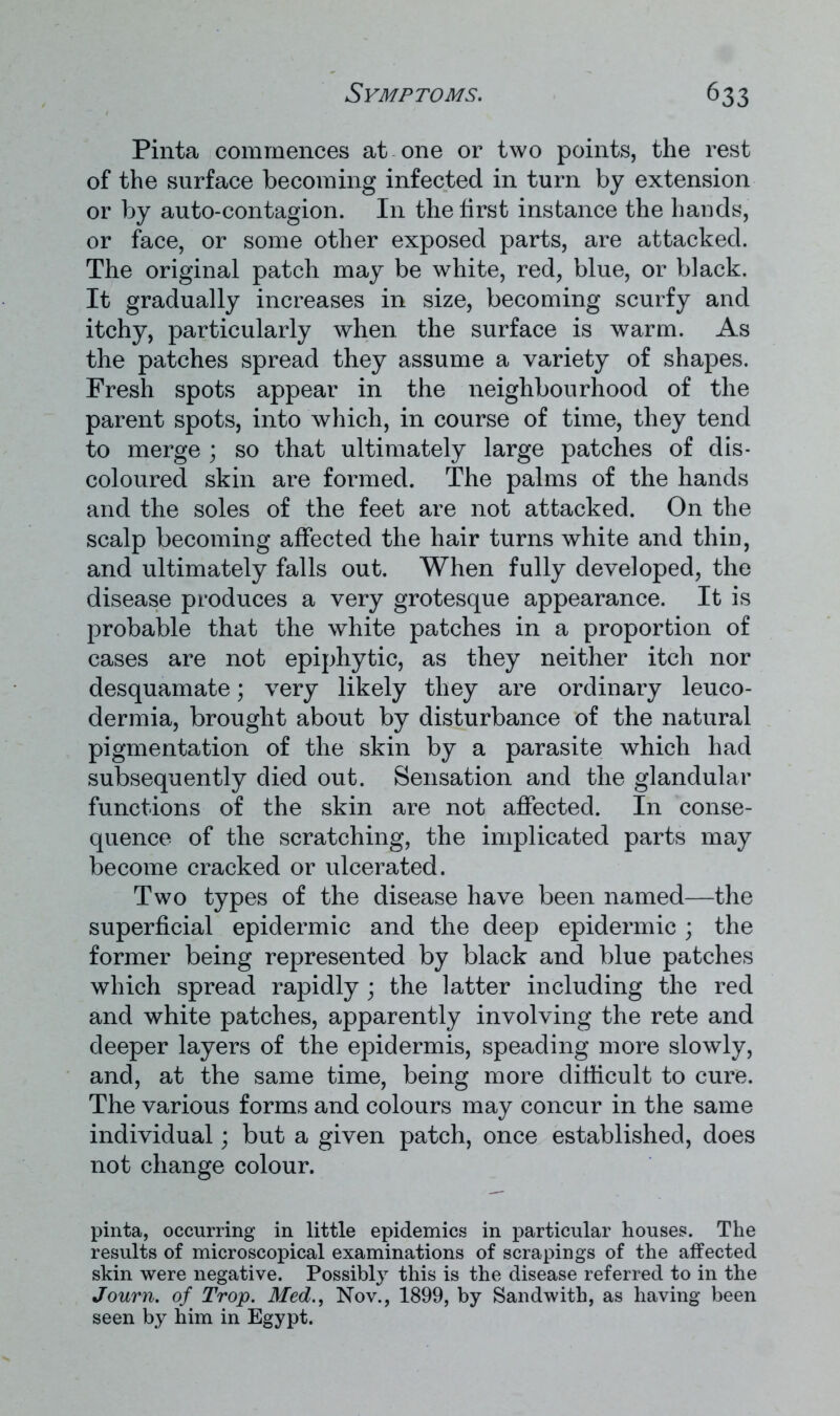 Pinta commences at one or two points, the rest of the surface becoming infected in turn by extension or by auto-contagion. In the first instance the hands, or face, or some other exposed parts, are attacked. The original patch may be white, red, blue, or black. It gradually increases in size, becoming scurfy and itchy, particularly when the surface is warm. As the patches spread they assume a variety of shapes. Fresh spots appear in the neighbourhood of the parent spots, into which, in course of time, they tend to merge ; so that ultimately large patches of dis- coloured skin are formed. The palms of the hands and the soles of the feet are not attacked. On the scalp becoming affected the hair turns white and thin, and ultimately falls out. When fully developed, the disease produces a very grotesque appearance. It is probable that the white patches in a proportion of cases are not epiphytic, as they neither itch nor desquamate; very likely they are ordinary leuco- dermia, brought about by disturbance of the natural pigmentation of the skin by a parasite which had subsequently died out. Sensation and the glandular functions of the skin are not affected. In conse- quence of the scratching, the implicated parts may become cracked or ulcerated. Two types of the disease have been named—the superficial epidermic and the deep epidermic ; the former being represented by black and blue patches which spread rapidly ; the latter including the red and white patches, apparently involving the rete and deeper layers of the epidermis, speading more slowly, and, at the same time, being more difficult to cure. The various forms and colours may concur in the same individual; but a given patch, once established, does not change colour. pinta, occurring in little epidemics in particular houses. The results of microscopical examinations of scrapings of the affected skin were negative. Possibly this is the disease referred to in the Journ. of Trop. Med., Nov., 1899, by Sandwith, as having been seen by him in Egypt.