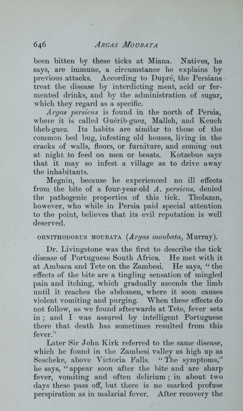 been bitten by these ticks at Miana. Natives, he says, are immune, a circumstance he explains by previous attacks. According to Dupre, the Persians treat the disease by interdicting meat, acid or fer- mented drinks, and by the administration of sugar, which they regard as a specific. Avgas persicus is found in the north of Persia, where it is called Guerib-guez, Malleh, and Keuch bheb-guez. Its habits are similar to those of the common bed bug, infesting old houses, living in the cracks of walls, floors, or furniture, and coming out at night to feed on men or beasts. Kotzebue says that it may so infest a village as to drive away the inhabitants. Megnin, because he experienced no ill effects from the bite of a four-year-old A. persicus, denied the pathogenic properties of this tick. Tholazan, however, who while in Persia paid special attention to the point, believes that its evil reputation is well deserved. ornithodorus moubata (Avgas moubata, Murray). Dr. Livingstone was the first to describe the tick disease of Portuguese South Africa. He met with it at Ambaca and Tete on the Zambesi. He says, “ the effects of the bite are a tingling sensation of mingled pain and itching, which gradually ascends the limb until it reaches the abdomen, where it soon causes violent vomiting and purging. When these effects do not follow, as we found afterwards at Tete, fever sets in; and I was assured by intelligent Portuguese there that death has sometimes resulted from this fever.’’ Later Sir John Kirk referred to the same disease, which he found in the Zambesi valley as high up as Sescheke, above Victoria Palls. “ The symptoms,” he says, (i appear soon after the bite and are sharp fever, vomiting and often delirium; in about two days these pass off, but there is no marked profuse perspiration as in malarial fever. After recovery the
