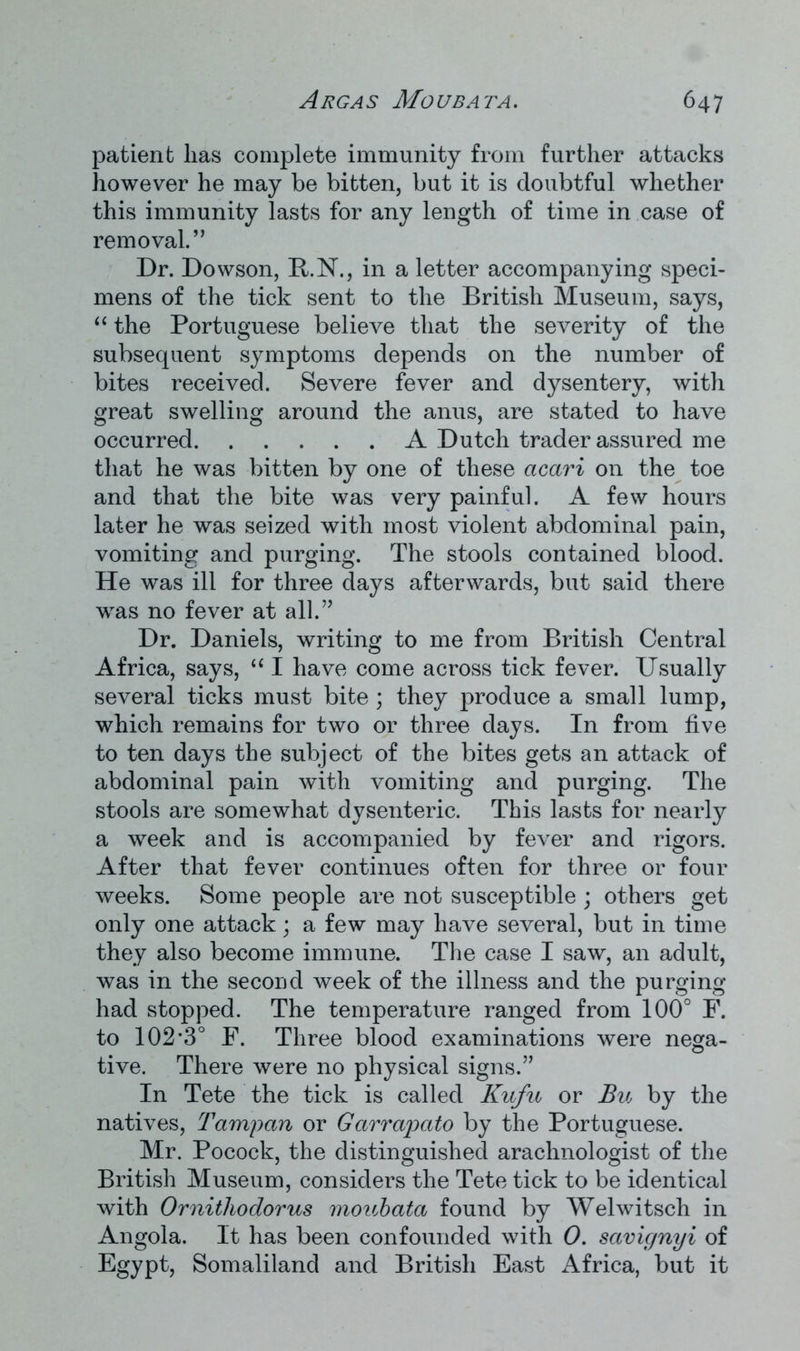 patient lias complete immunity from further attacks however he may be bitten, but it is doubtful whether this immunity lasts for any length of time in case of removal.,, Dr. Dowson, R.N., in a letter accompanying speci- mens of the tick sent to the British Museum, says, “ the Portuguese believe that the severity of the subsequent symptoms depends on the number of bites received. Severe fever and dysentery, with great swelling around the anus, are stated to have occurred A Dutch trader assured me that he was bitten by one of these acari on the toe and that the bite was very painful. A few hours later he was seized with most violent abdominal pain, vomiting and purging. The stools contained blood. He was ill for three days afterwards, but said there was no fever at all.” Dr. Daniels, writing to me from British Central Africa, says, “ I have come across tick fever. Usually several ticks must bite ; they produce a small lump, which remains for two or three days. In from five to ten days the subject of the bites gets an attack of abdominal pain with vomiting and purging. The stools are somewhat dysenteric. This lasts for nearly a week and is accompanied by fever and rigors. After that fever continues often for three or four weeks. Some people are not susceptible ; others get only one attack; a few may have several, but in time they also become immune. The case I saw, an adult, was in the second week of the illness and the purging had stopped. The temperature ranged from 100° F. to 102*3° F. Three blood examinations were nega- tive. There were no physical signs.” In Tete the tick is called Kufu or Bu by the natives, Tampan or Garrapato by the Portuguese. Mr. Pocock, the distinguished arachnologist of the British Museum, considers the Tete tick to be identical with Ornithodorus moubata found by Welwitsch in Angola. It has been confounded with 0. savignyi of Egypt, Somaliland and British East Africa, but it