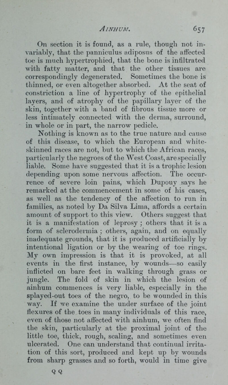 On section it is found, as a rule, though not in- variably, that the panniculus adiposus of the affected toe is much hypertrophied, that the bone is infiltrated with fatty matter, and that the other tissues are correspondingly degenerated. Sometimes the bone is thinned, or even altogether absorbed. At the seat of constriction a line of hypertrophy of the epithelial layers, and of atrophy of the papillary layer of the skin, together with a band of fibrous tissue more or less intimately connected with the derma, surround, in whole or in part, the narrow pedicle. Nothing is known as to the true nature and cause of this disease, to which the European and white- skinned races are not, but to which the African races, particularly the negroes of the West Coast, are specially liable. Some have suggested that it is a trophic lesion depending upon some nervous affection. The occur- rence of severe loin pains, which Dupouy says he remarked at the commencement in some of his cases, as well as the tendency of the affection to run in families, as noted by Da Silva Lima, affords a certain amount of support to this view. Others suggest that it is a manifestation of leprosy ; others that it is a form of sclerodermia ; others, again, and on equally inadequate grounds, that it is produced artificially by intentional ligation or by the wearing of toe rings. My own impression is that it is provoked, at all events in the first instance, by wounds—so easily inflicted on bare feet in walking through grass or jungle. The fold of skin in which the lesion of ainhum commences is very liable, especially in the splayed-out toes of the negro, to be wounded in this way. If we examine the under surface of the joint flexures of the toes in many individuals of this race, even of those not affected with ainhum, we often find the skin, particularly at the proximal joint of the little toe, thick, rough, scaling, and sometimes even ulcerated. One can understand that continual irrita- tion of this sort, produced and kept up by wounds from sharp grasses and so forth, would in time give Q Q