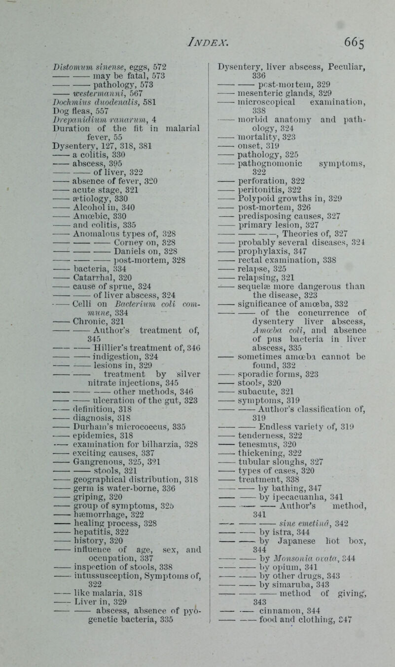 Distomum sinense, eggs, 572 may be fatal, 573 pathology, 573 westermanni, 567 Dochmius duodenalis, 581 Dog fleas, 557 Drepanidium ranarum, 4 Duration of the fit in malarial fever, 55 Dysentery, 127, 318, 381 a colitis, 330 abscess, 395 of liver, 322 absence of fever, 320 acute stage, 321 [etiology, 330 Alcohol in, 340 Amoebic, 330 and colitis, 335 Anomalous types of, 328 Corney on, 328 Daniels on, 328 post-mortem, 328 bacteria, 334 Catarrhal, 320 cause of sprue, 324 of liver abscess, 324 Celli on Bacterium coli com- mune, 334 Chronic, 321 Author’s treatment of, 345 Hillier’s treatment of, 346 indigestion, 324 lesions in, 329 treatment by silver nitrate injections, 345 other methods, 346 ulceration of the gut, 323 definition, 318 diagnosis, 318 Durham’s micrococcus, 335 epidemics, 318 examination for bilharzia, 328 exciting causes, 337 Gangrenous, 325, 321 stools, 321 geographical distribution, 318 germ is water-borne, 336 griping, 320 group of symptoms, 325 haemorrhage, 322 healing process, 328 hepatitis, 322 history, 320 influence of age, sex, and occupation, 337 inspection of stools, 338 intussusception, Symptoms of, 322 like malaria, 318 Liver in, 329 abscess, absence of py6- genetic bacteria, 335 Dysentery, liver abscess, Peculiar, 336 pcst-moitein, 329 mesenteric glands, 329 microscopical examination, 338 morbid anatomy and path- ology, 324 mortality, 323 onset, 319 pathology, 325 pathognomonic symptoms, 322 perforation, 322 peritonitis, 322 Polypoid growths in, 329 post-mortem, 326 predisposing causes, 327 primary lesion, 327 , Theories of, 327 probably several diseases, 324 prophylaxis, 347 rectal examination, 338 -— relapse, 325 relapsing, 321 -— sequelse more dangerous than the disease, 323 significance of amoeba, 332 of the concurrence of dysentery liver abscess, Amoeba coli, and absence of pus bacteria in liver abscess, 335 sometimes amoeba cannot be found, 332 sporadic forms, 323 stools, 320 subacute, 321 symptoms, 319 Author’s classification of, 319 Endless variety of, 319 tenderness, 322 tenesmus, 320 -—— thickening, 322 tubular sloughs, 327 * types of cases, 320 treatment, 338 by bathing, 347 by ipecacuanha, 341 Author’s method, 341 — sine emetind, 342 by istra, 344 by Japanese hot box, 344 by Monsonia ovata, 344 by opium, 341 by other drugs, 343 by simaruba, 343 — method of giving, 343 cinnamon, 344 food and clothing, 347