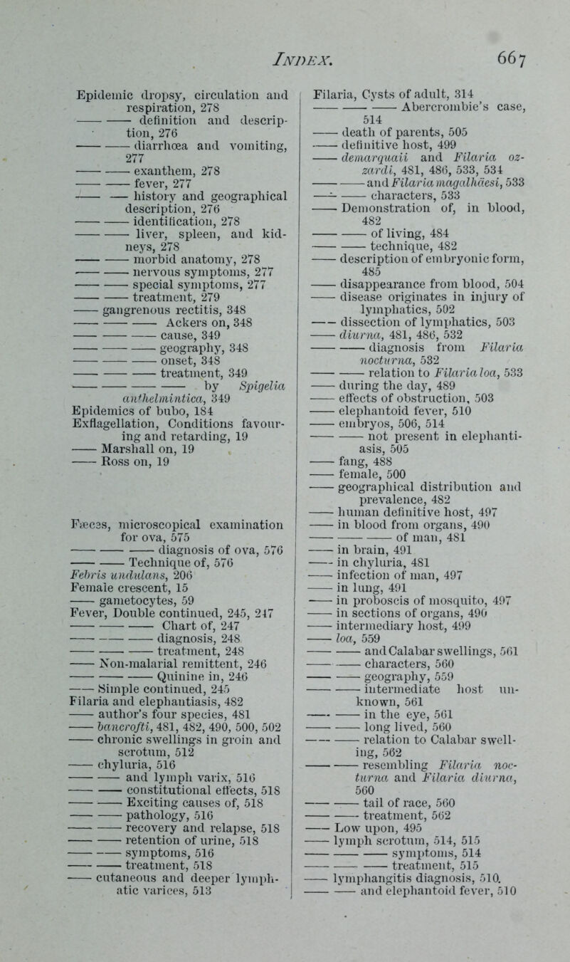 Epidemic dropsy, circulation and respiration, 278 definition and descrip- tion, 276 diarrhoea and vomiting, 277 exanthem, 278 fever, 277 — history and geographical description, 276 identification, 278 liver, spleen, and kid- neys, 278 morbid anatomy, 278 nervous symptoms, 277 special symptoms, 277 treatment, 279 gangrenous rectitis, 348 Ackers on, 348 cause, 349 geography, 348 onset, 348 treatment, 349 by Spigelia an*helmintica, 349 Epidemics of bubo, 184 Exflagellation, Conditions favour- ing and retarding, 19 Marshall on, 19 Ross on, 19 Faeces, microscopical examination for ova, 575 diagnosis of ova, 576 Technique of, 576 Febris undulans, 206 Female crescent, 15 gametocytes, 59 Fever, Double continued, 245, 247 Chart of, 247 diagnosis, 248 treatment, 248 Non-malarial remittent, 246 Quinine in, 246 Simple continued, 245 Filaria and elephantiasis, 482 author’s four species, 481 bancrofti, 481, 482, 490, 500, 502 chronic swellings in groin and scrotum, 512 chyluria, 516 and lymph varix, 516 constitutional effects, 518 Exciting causes of, 518 pathology, 516 recovery and relapse, 518 retention of urine, 518 symptoms, 516 treatment, 518 cutaneous and deeper lymph- atic varices, 513 Filaria, Cysts of adult, 314 Abercrombie’s case, 514 death of parents, 505 definitive host, 499 demarquaii and Filaria oz- zardi, 481, 486, 533, 534 and Filaria magalhdesi, 533 — characters, 533 Demonstration of, in blood, 482 of living, 484 technique, 482 description of embryonic form, 485 disappearance from blood, 504 disease originates in injury of lymphatics, 502 dissection of lymphatics, 503 diurna, 481, 486, 532 diagnosis from Filaria noctnrna, 532 relation to Filaria loa, 533 during the day, 489 effects of obstruction, 503 elephantoid fever, 510 embryos, 506, 514 not present in elephanti- asis, 505 fang, 488 female, 500 geographical distribution and prevalence, 482 human definitive host, 497 in blood from organs, 490 of man, 481 in brain, 491 in chyluria, 481 infection of man, 497 in lung, 491 in proboscis of mosquito, 497 in sections of organs, 490 intermediary host, 499 —- loa, 559 and Calabar swellings, 561 characters, 560 geography, 559 intermediate host un- known, 561 in the eye, 561 long lived, 560 relation to Calabar swell- ing, 562 resembling Filaria noc- turna and Filaria diurna, 560 :— tail of race, 560 treatment, 562 Low upon, 495 lymph scrotum, 514, 515 symptoms, 514 treatment, 515 lymphangitis diagnosis, 510. and elephantoid fever, 510