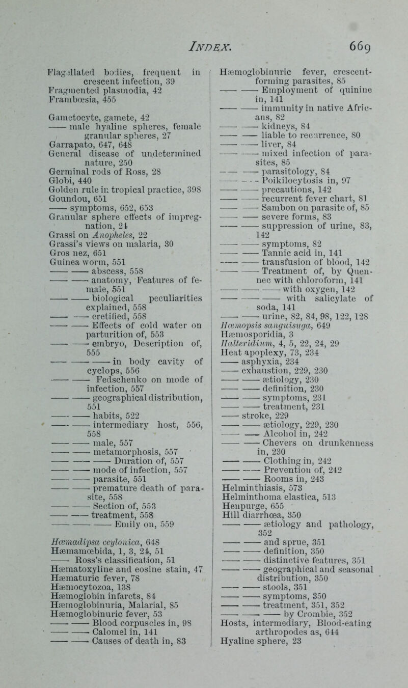 Flagellated bodies, frequent in crescent infection, 39 Fragmented plasmodia, 42 Franiboesia, 455 Gametocyte, gamete, 42 male hyaline spheres, female granular spheres, 27 Garrapato, 647, 648 General disease of undetermined nature, 250 Germinal rods of Ross, 28 Globi, 440 Golden rule in tropical practice, 398 Goundou, 651 symptoms, 652, 653 Granular sphere effects of impreg- nation, 21 Grassi on Anopheles, 22 Grassi’s views on malaria, 30 Gros nez, 651 Guinea worm, 551 abscess, 558 anatomy, Features of fe- male, 551 biological peculiarities explained, 558 cretified, 558 Effects of cold water on parturition of, 553 embryo, Description of, 555 in body cavity of cyclops, 556 Fedschenko on mode of infection, 557 geographical distribution, 551 habits, 522 intermediary host, 556. 558 male, 557 metamorphosis, 557 Duration of, 557 mode of infection, 557 parasite, 551 premature death of para- site, 558 Section of, 553 treatment, 558 Emily on, 559 Hcemadipsa ceylonica, 648 Haemamoebida, 1, 3, 24, 51 Ross’s classification, 51 Haematoxyline and eosine stain, 47 Haematuric fever, 78 Haemocytozoa, 138 Haemoglobin infarcts, 84 Haemoglobinuria, Malarial, 85 Haemoglobinuric fever, 53 Blood corpuscles in, 98 Calomel in, 141 Causes of death in, 83 Haemoglobinuric fever, crescent- forming parasites, 85 Employment of quinine in, 141 immunity in native Afric- ans, 82 kidneys, 84 liable to recurrence, 80 liver, 84 mixed infection of para- sites, 85 parasitology, 84 Poikilocytosis in, 97 precautions, 142 recurrent fever chart, 81 Sambon on parasite of, 85 severe forms, 83 suppression of urine, 83, 142 —- —— symptoms, 82 Tannic acid in, 141 transfusion of blood, 142 1 Treatment of, by Quen- nec with chloroform, 141 with oxygen, 142 with salicylate of soda, 141 urine, 82, 84, 98, 122, 128 Hcemopsis sanguisvga, 649 Haemosporidia, 3 Halteridium, 4, 5, 22, 24, 29 Heat apoplexy, 73, 234 asphyxia, 234 exhaustion, 229, 230 aetiology, 230 definition, 230 symptoms, 231. treatment, 231 stroke, 229 aetiology, 229, 230 Alcohol in, 242 Chevers on drunkenness in, 230 Clothing in, 242 Prevention of, 242 Rooms in, 243 Helminthiasis, 573 Helminthoma elastica, 513 Hen purge, 655 Hill diarrhoea, 350 aetiology and pathology, 352 and sprue, 351 definition, 350 distinctive features, 351 geographical and seasonal distribution, 350 stools, 351 symptoms, 350 treatment, 351, 352 by Crombie, 352 Hosts, intermediary, Blood-eating arthropodes as, 644 Hyaline sphere, 23