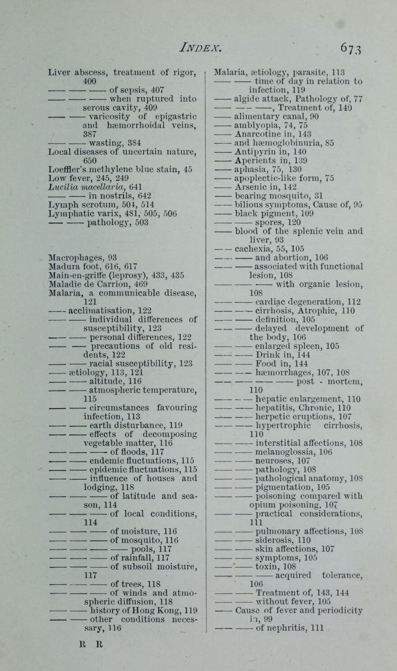 Liver abscess, treatment of rigor, 400 of sepsis, 407 when ruptured into serous cavity, 409 varicosity of epigastric and hsemorrhoidal veins, 387 wasting, 384 Local diseases of uncertain nature, 650 Loeffler’s methylene blue stain, 45 Low fever, 245, 249 Lucilia macellaria, 641 in nostrils, 642 Lymph scrotum, 504, 514 Lymphatic varix, 4S1, 505, 506 pathology, 503 Macrophages, 93 Madura foot, 616, 617 Main-en-griffe (leprosy), 433, 435 Maladie de Carrion, 469 Malaria, a communicable disease, 121 acclimatisation, 122 individual differences of susceptibility, 123 personal differences, 122 precautions of old resi- dents, 122 racial susceptibility, 123 aetiology, 113, 121 altitude, 116 atmospheric temperature, 115 circumstances favouring infection, 113 earth disturbance, 119 effects of decomposing vegetable matter, 116 of floods, 117 endemic fluctuations, 115 epidemic fluctuations, 115 influence of houses and lodging, 118 of latitude and sea- son, 114 of local conditions, 114 of moisture, 116 of mosquito, 116 pools, 117 of rainfall, 117 of subsoil moisture, 117 of trees, 118 of winds and atmo- spheric diffusion, 118 history of Hong Kong, 119 other conditions neces- sary, 116 Malaria, aetiology, parasite, 113 time of day in relation to infection, 119 algide attack, Pathology of, 77 , Treatment of, 140 alimentary canal, 90 amblyopia, 74, 75 Anarcotine in, 143 and haemoglobinuria, 85 Antipyrin in, 140 Aperients in, 139 aphasia, 75, 130 apoplectic-like form, 75 Arsenic in, 142 bearing mosquito, 31 bilious symptoms, Cause of, 95 black pigment, 109 spores, 120 blood of the splenic vein and liver, 93 cachexia, 55, 105 and abortion, 106 associated with functional lesion, 108 with organic lesion, 108 cardiac degeneration, 112 cirrhosis, Atrophic, 110 definition, 105 delayed development of the body, 106 enlarged spleen, 105 Drink in, 144 Food in, 144 haemorrhages, 107, 108 post - mortem, 110 hepatic enlargement, 110 hepatitis, Chronic, 110 herpetic eruptions, 107 hypertrophic cirrhosis, 110 interstitial affections, 108 melanoglossia, 106 neuroses, 107 pathology, 108 pathological anatomy, 10S pigmentation, 105 poisoning compared with opium poisoning, 107 practical considerations, 111 pulmonary affections, 108 siderosis, 110 skin affections, 107 symptoms, 105 ' toxin, 108 acquired tolerance, 106 Treatment of, 143, 144 without fever, 105 Cause of fever and periodicity in, 99 of nephritis, 111 R R