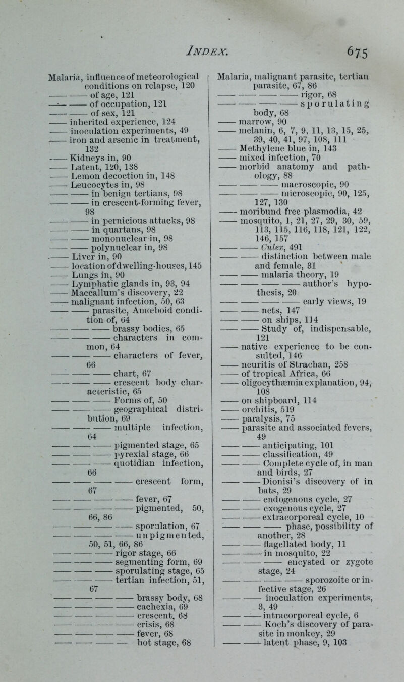 Malaria, influence of meteorological conditions on relapse, 120 of age, 121 —= of occupation, 121 of sex, 121 inherited experience, 124 inoculation experiments, 49 iron and arsenic in treatment, 132 Kidneys in, 90 Latent, 120, 138 Lemon decoction in, 148 Leucocytes in, 98 in benigu tertians, 98 in crescent-forming fever, 98 — in pernicious attacks, 98 in quartans, 98 mononuclear in, 98 polynuclear in, 98 Liver in, 90 location of dwelling-houses, 145 Lungs in, 90 Lymphatic glands in, 93, 94 Maccallum’s discovery, 22 malignant infection, 50, 63 parasite, Amoeboid condi- tion of, 64 brassy bodies, 65 characters in com- mon, 64 characters of fever, 66 chart, 67 crescent body char- acteristic, 65 Forms of, 50 geographical distri- bution, 69 multiple infection, 64 pigmented stage, 65 pyrexial stage, 66 quotidian infection, 66 crescent form, 67 fever, 67 pigmented, 50, 66, 86 sporulation, 67 — unpigmented, 50, 51, 66, 86 rigor stage, 66 segmenting form, 69 sporulating stage, 65 tertian infection, 51, 67 brassy body, 68 cachexia, 69 — crescent, 68 crisis, 68 fever, 68 — — hot stage, 68 Malaria, malignant parasite, tertian parasite, 67, 86 rigor, 68 sporulating body, 68 marrow, 90 melanin, 6, 7, 9, 11, 13, 15, 25, 39, 40, 41, 97, 108, 111 Methylene blue in, 143 mixed infection, 70 morbid anatomy and path- ology, 88 macroscopic, 90 microscopic, 90, 125, 127, 130 moribund free plasmodia, 42 mosquito, 1, 21, 27, 29, 30, 59, 113, 115, 116, 118, 121, 122, .146, 157 Culex, 491 distinction between male and female, 31 malaria theory, 19 author’s hypo- thesis, 20 —- early views, 19 nets, 147 on ships, 114 Study of, indispensable, 121 native experience to be con- sulted, 146 neuritis of Strachan, 258 of tropical Africa, 66 oligocythemiaexplanation, 94, 108 on shipboard, 114 orchitis, 519 paralysis, 75 parasite and associated fevers, 49 anticipating, 101 classification, 49 Complete cycle of, in man and birds, 27 Dionisi’s discovery of in bats, 29 endogenous cycle, 27 exogenous cycle, 27 extracorporeal cycle, 10 phase, possibility of another, 28 flagellated body, 11 in mosquito, 22 encysted or zygote stage, 24 sporozoite or in- fective stage, 26 inoculation experiments, 3, 49 — intracorporeal cycle, 6 — Koch’s discovery of para- site in monkey, 29 latent phase, 9, 103