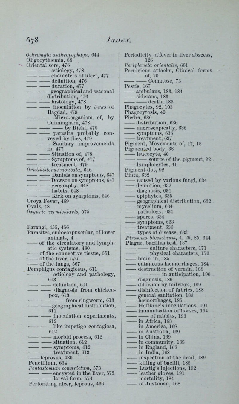 Ochromyia antkropophaga, 644 Oligocythemia, 88 Oriental sore, 476 aetiology, 478 characters of ulcer, 477 definition, 476 — duration, 477 geographical and seasonal distribution, 476 — histology, 478 inoculation by Jews of Bagdad, 479 Micro-organism, of, by Cunningham, 478 by Riehl, 478 parasite probably con- veyed by flies, 479 Sanitary improvements in, 477 Situation of, 478 Symptoms of, 477 — treatment, 479 Ornithodorus moubata, 646 Daniels on symptoms, 647 Dowson on symptoms, 647 geography, 648 habits, 648 Kirk on symptoms, 646 Oroya Fever, 469 Ovals, 48 Oxyuris vermicular is, 575 Parangi, 455, 456 Parasites, endocorpuscular, of lower animals, 4 of the circulatory and lymph- atic systems, 480 of the connective tissue, 551 of the liver, 576 of the lungs, 567 Pemphigus contagiosus, 611 Aetiology and pathology, 613 — definition, 611 diagnosis from chicken- pox, 613 from ringworm, 613 geographical distribution, 611 inoculation experiments, 612 like impetigo contagiosa, 612 • morbid process, 612 situation, 612 — symptoms, 612 treatment, 613 leprosus, 430 Pencillium, 634 Pentastomuvi constriclum, 573 encysted in the liver, 573 larval form, 574 Perforating ulcer, leprous, 436 Periodicity of fever in liver abscess, 126 Periplaneta orienlalis, 601 Pernicious attacks, Clinical forms - of, 70 Comatose, 73 Pestis, 167 ambulans, 183, 184 siderans, 183 death, 183 Phagocytes, 92, 103 Phagocytosis, 40 Piedra, 636 distribution, 636 microscopically, 636 symptoms, 636 treatment, 637 Pigment, Movements of, 17, 18 Pigmented body, 38 leucocyte, 40 source of the pigment, 92 lymphocytes, 41 Pigment dot, 92 Pinta, 632 caused by various fungi, 634 definition, 632 diagnosis, 634 epiphytes, 635 geographical distribution, 632 mycelium, 634 pathology, 634 spores, 634 symptoms, 633 treatment, 636 types of disease, 633 Pirosoma bigeminum, 4, 29, 85, 614 Plague, bacillus test, 187 culture characters, 171 physical characters, 170 brain in, 185 cutaneous haemorrhages, 184 destruction of vermin, 188 in anticipation, 190 diagnosis, 186 diffusion by railways, 189 disinfection of fabrics, 188 general sanitation, 189 . haemorrhages, 185 Haffkine’s inoculations, 191 immunisation of horses, 194 of rabbits, 193 in Africa, 168 in America, 169 in Australia, 169 in China, 169 in community, 188 in England, 168 in India, 16S inspection of the dead, 189 killing of bacilli, 188 Lustig’s injections, 192 leather gloves, 191 mortality, 184 of Justinian, 168