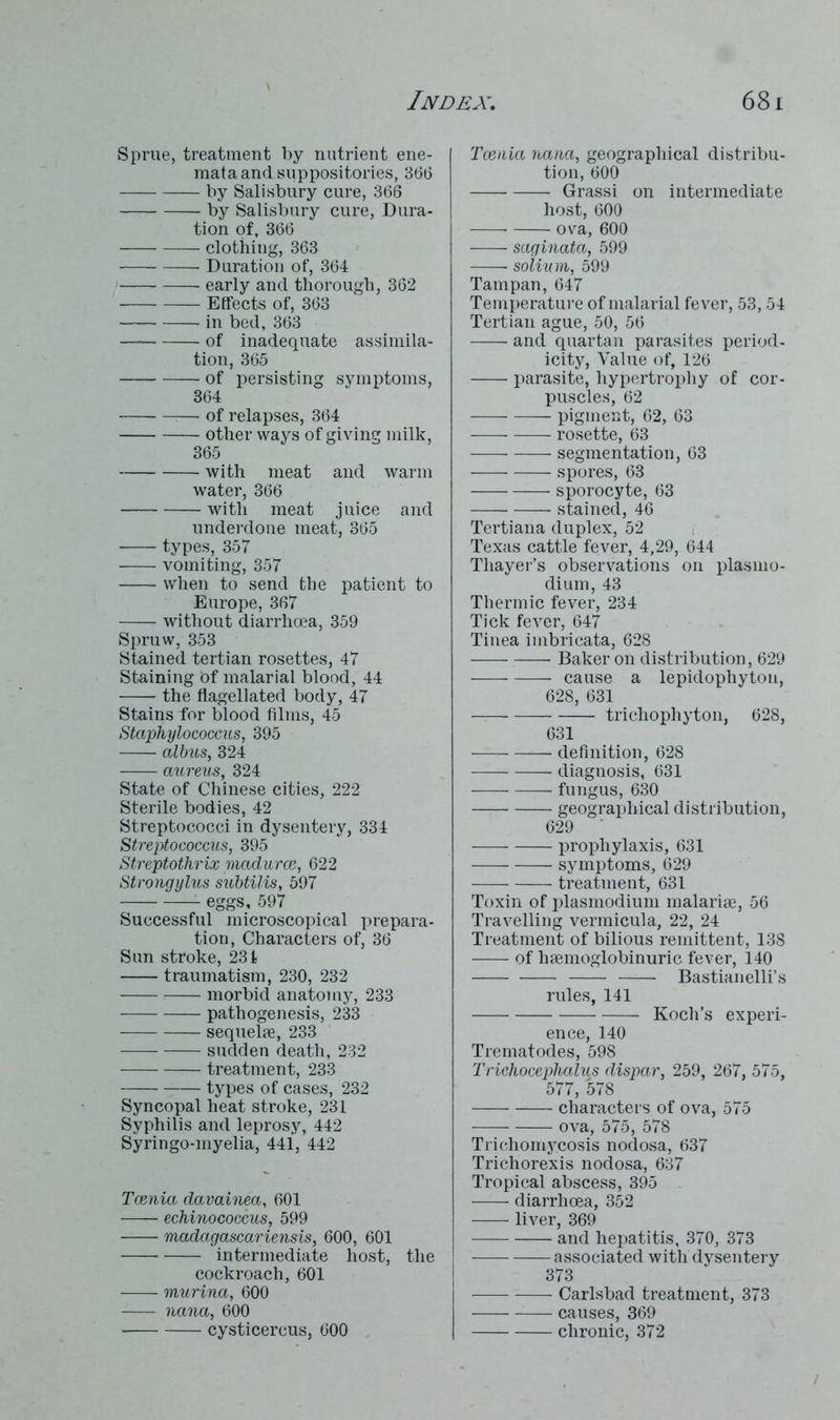 Sprue, treatment by nutrient ene- mata and suppositories, 366 by Salisbury cure, 366 by Salisbury cure, Dura- tion of, 366 clothing, 363 Duration of, 364 early and thorough, 362 Effects of, 363 in bed, 363 of inadequate assimila- tion, 365 of insisting symptoms, 364 — of relapses, 364 other ways of giving milk, 365 with meat and warm water, 366 with meat juice and underdone meat, 365 types, 357 vomiting, 357 when to send the patient to Europe, 367 without diarrhoea, 359 Spruw, 353 Stained tertian rosettes, 47 Staining Of malarial blood, 44 the flagellated body, 47 Stains for blood films, 45 Staphylococcus, 395 albus, 324 aureus, 324 State of Chinese cities, 222 Sterile bodies, 42 Streptococci in dysentery, 334 Streptococcus, 395 Streptothrix madurce, 622 Strongylus subtilis, 597 eggs, 597 Successful microscopical jn-epara- tion, Characters of, 36 Sun stroke, 231 traumatism, 230, 232 morbid anatomy, 233 pathogenesis, 233 sequels, 233 sudden death, 232 treatment, 233 types of cases, 232 Syncopal heat stroke, 231 Syphilis and leprosy, 442 Syringo-myelia, 441, 442 Tcenia davainea, 601 echinococcus, 599 Madagascariensis, 600, 601 intermediate host, the cockroach, 601 murina, 600 nana, 600 cysticercus, 600 Tcenia nana, geographical distribu- tion, 600 Grassi on intermediate host, 600 r ova, 600 saginata, 599 solium, 599 Tampan, 647 Temperature of malarial fever, 53,54 Tertian ague, 50, 56 and quartan parasites period- icity, Value of, 126 parasite, hypertrophy of cor- puscles, 62 pigment, 62, 63 rosette, 63 segmentation, 63 spores, 63 sporocyte, 63 —— stained, 46 Tertiana duplex, 52 Texas cattle fever, 4,29, 644 Thayer’s observations on plasmo- dium, 43 Thermic fever, 234 Tick fever, 647 Tinea imbrieata, 628 Baker on distribution, 629 cause a lepidophyton, 628, 631 trichophyton, 628, 631 -— definition, 628 diagnosis, 631 fungus, 630 geographical distribution, 629 ' prophylaxis, 631 symptoms, 629 treatment, 631 Toxin of plasmodium malarise, 56 Travelling vermicula, 22, 24 Treatment of bilious remittent, 138 of haemoglobinuric fever, 140 — Bastianelli’s rules, 141 Koch’s experi- ence, 140 Trematodes, 598 Trichoceplialus dispar, 259, 267, 575, 577, 578 characters of ova, 575 ova, 575, 578 Trichomycosis nodosa, 637 Trichorexis nodosa, 637 Tropical abscess, 395 diarrhoea, 352 liver, 369 and hepatitis, 370, 373 associated with dysentery 373 Carlsbad treatment, 373 — causes, 369 chronic, 372