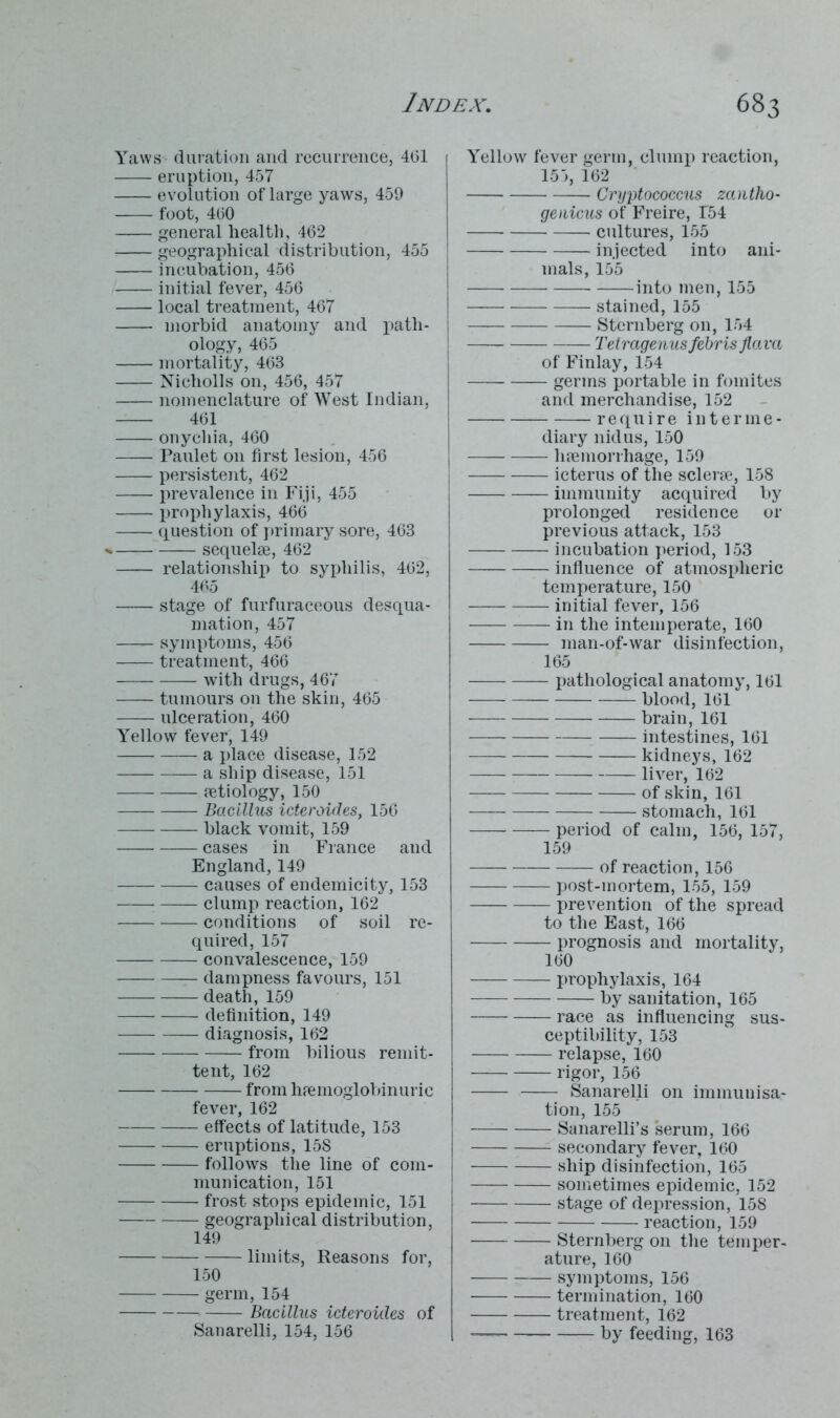 Yaws duration and recurrence, 4(51 eruption, 457 evolution of large yaws, 459 foot, 460 general health, 462 geographical distribution, 455 incubation, 456 initial fever, 456 local treatment, 467 morbid anatomy and path- ology, 465 mortality, 463 Nicholls on, 456, 457 nomenclature of West Indian, 461 onychia, 460 —— Paulet on first lesion, 456 persistent, 462 prevalence in Fiji, 455 prophylaxis, 466 question of primary sore, 463 sequelae, 462 relationship to syphilis, 462, 465 stage of furfuraceous desqua- mation, 457 —— symptoms, 456 treatment, 466 with drugs, 467 tumours on the skin, 465 ulceration, 460 Yellow fever, 149 — a place disease, 152 — a ship disease, 151 aetiology, 150 Bacillus icteroides, 156 black vomit, 159 cases in France and England, 149 causes of endemicity, 153 clump reaction, 162 conditions of soil re- quired, 157 convalescence, 159 dampness favours, 151 death, 159 —— definition, 149 diagnosis, 162 from bilious remit- tent, 162 from haemoglobinuric fever, 162 effects of latitude, 153 eruptions, 15S follows the line of com- munication, 151 frost stops epidemic, 151 geographical distribution, 149 limits, Reasons for, 150 germ, 154 Bacillus icteroides of Sanarelli, 154, 156 Yellow fever germ, clump reaction, 155, 162 Cryptococcus zantho- geaicus of Freire, T54 cultures, 155 injected into ani- mals, 155 into men, 155 stained, 155 Sternberg on, 154 Tetragenusfebris flava of Finlay, 154 germs portable in fomites and merchandise, 152 ——-require interme- diary nidus, 150 haemorrhage, 159 icterus of the sclerae, 158 immunity acquired by prolonged residence or previous attack, 153 incubation period, 153 influence of atmospheric temperature, 150 initial fever, 156 — in the intemperate, 160 man-of-war disinfection, 165 pathological anatomy, 161 blood, 161 brain, 161 intestines, 161 kidneys, 162 liver, 162 of skin, 161 — stomach, 161 period of calm, 156, 157, 159 of reaction, 156 post-mortem, 155, 159 j>revention of the spread to the East, 166 prognosis and mortality, 160 prophylaxis, 164 by sanitation, 165 race as influencing sus- ceptibility, 153 relapse, 160 rigor, 156 Sanarelli on immunisa- tion, 155 Sanarelli’s serum, 166 secondary fever, 160 ship disinfection, 165 sometimes epidemic, 152 stage of depression, 158 reaction, 159 Sternberg on the temper- ature, 160 symptoms, 156 termination, 160 treatment, 162 — by feeding, 163