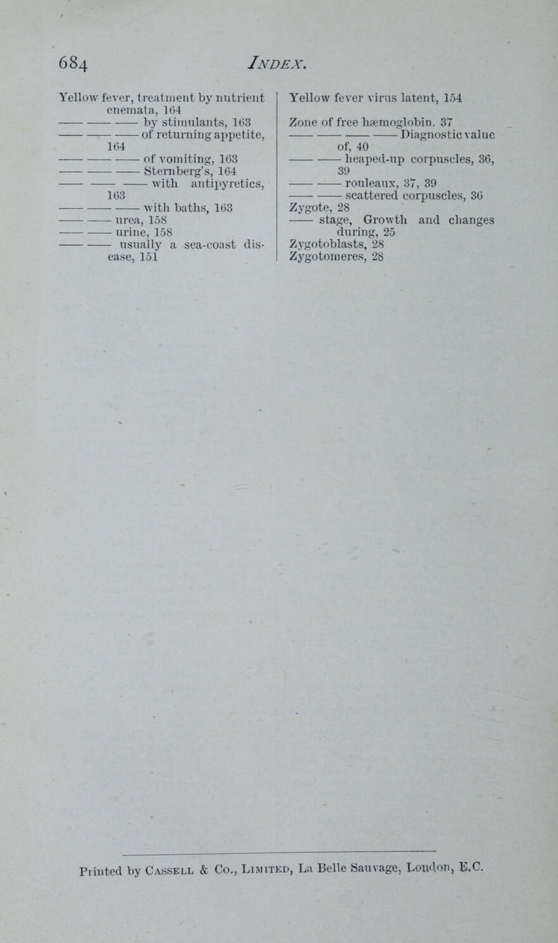 Yellow fever, treatment by nutrient enemata, 164 by stimulants, 163 ; of returning appetite, 164 of vomiting, 163 Sternberg’s, 164 with antipyretics, 163 with baths, 163 urea, 158 urine, 158 usually a sea-coast dis- ease, 151 Yellow fever virus latent, 154 Zone of free haemoglobin. 37 Diagnostic value of, 40 heaped-up corpuscles, 36, 39 rouleaux, 37, 39 scattered corpuscles, 36 Zygote, 28 stage, Growth and changes during, 25 Zygotoblasts, 28 Zygotomeres, 28 Printed by Cassell & Co., Limited, La Belle Sauvage, Loudon, E.C.