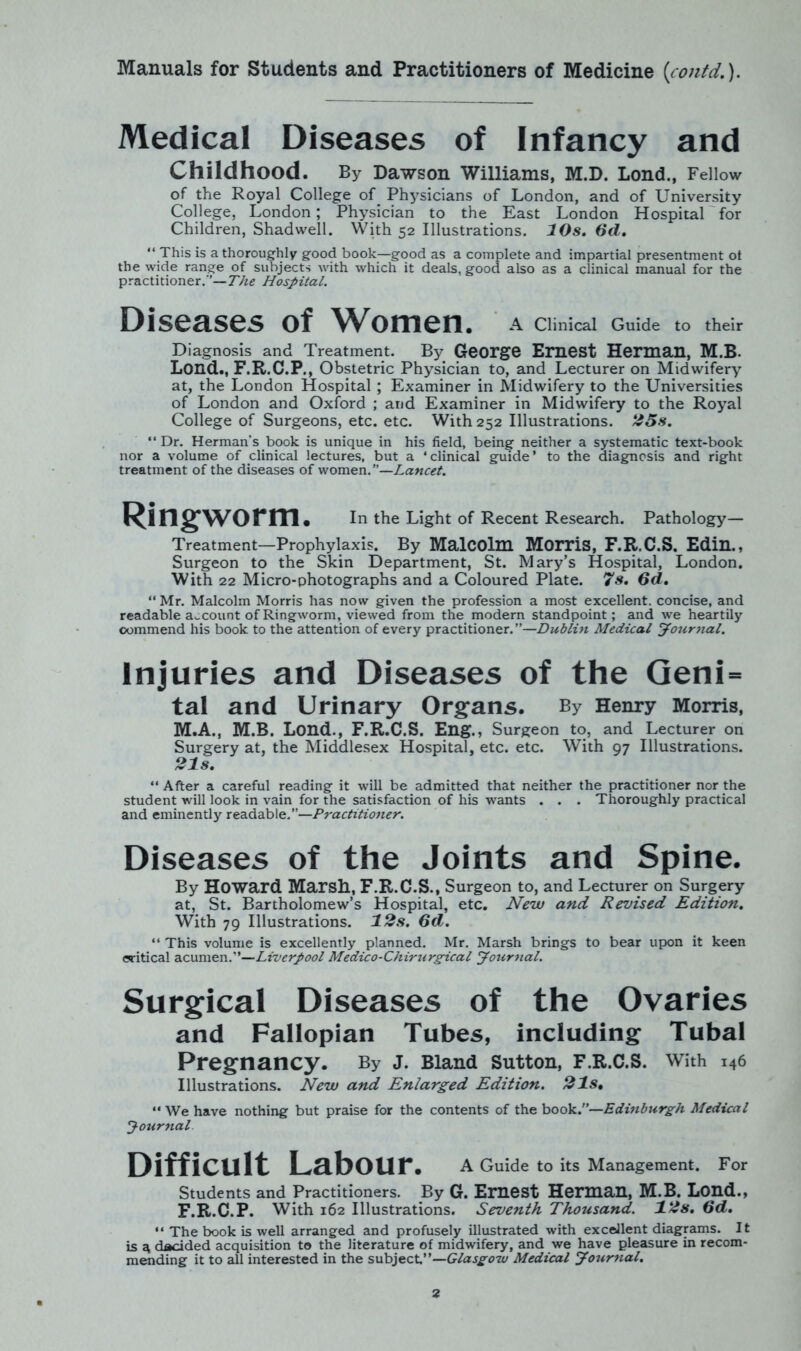 Medical Diseases of Infancy and Childhood. By Dawson Williams, M.D. Lond., Fellow of the Royal College of Physicians of London, and of University College, London; Physician to the East London Hospital for Children, Shadwell. With 52 Illustrations. 10s. (id. “ This is a thoroughly good book—good as a complete and impartial presentment ot the wide range of subjects with which it deals, good also as a clinical manual for the practitioner.”—The Hospital. Diseases of Women. A Clinical Guide to their Diagnosis and Treatment. By George Ernest Herman, M.B. Lond., F.R.C.P., Obstetric Physician to, and Lecturer on Midwifery at, the London Hospital ; Examiner in Midwifery to the Universities of London and Oxford ; and Examiner in Midwifery to the Royal College of Surgeons, etc. etc. With 252 Illustrations. 25s. “ Dr. Herman's book is unique in his field, being neither a systematic text-book nor a volume of clinical lectures, but a ‘clinical guide’ to the diagnosis and right treatment of the diseases of women .—Lancet. Ringworm. In the Light of Recent Research. Pathology- Treatment—Prophylaxis. By Malcolm Morris, F.R.C.S. Edin., Surgeon to the Skin Department, St. Mary’s Hospital, London. With 22 Micro-photographs and a Coloured Plate. 7s. 6d. “ Mr. Malcolm Morris has now given the profession a most excellent, concise, and readable account of Ringworm, viewed from the modern standpoint; and we heartily commend his book to the attention of every practitioner.”—Dublin Medical Journal. Injuries and Diseases of the Geni= tal and Urinary Organs. By Henry Morris, M.A., M.B. Lond., F.R.C.S. Eng., Surgeon to, and Lecturer on Surgery at, the Middlesex Hospital, etc. etc. With 97 Illustrations. 21s. “ After a careful reading it will be admitted that neither the practitioner nor the student will look in vain for the satisfaction of his wants . . . Thoroughly practical and eminently readable.”—Practitioner. Diseases of the Joints and Spine. By Howard Marsh., F.R.C.S., Surgeon to, and Lecturer on Surgery at, St. Bartholomew’s Hospital, etc. New and Revised Edition. With 79 Illustrations. 12s. 6d. “ This volume is excellently planned. Mr. Marsh brings to bear upon it keen critical acumen.”—Liverpool Medico - Ch ir u rgica l Journal. Surgical Diseases of the Ovaries and Fallopian Tubes, including Tubal Pregnancy. By j. Bland Sutton, F.R.C.S. with i46 Illustrations. New and Enlarged Edition. 21s. “ We have nothing but praise for the contents of the book.”—Edinburgh Medical Journal. Difficult Labour. A Guide to its Management. For Students and Practitioners. By G. Ernest Herman, M.B. Lond., F.R.C.P. With 162 Illustrations. Seventh Thousand. 12s. 6d. “ The book is well arranged and profusely illustrated with excellent diagrams. It is a, decided acquisition to the literature of midwifery, and we have pleasure in recom- mending it to all interested in the subject.”—Glasgow Medical Journal.