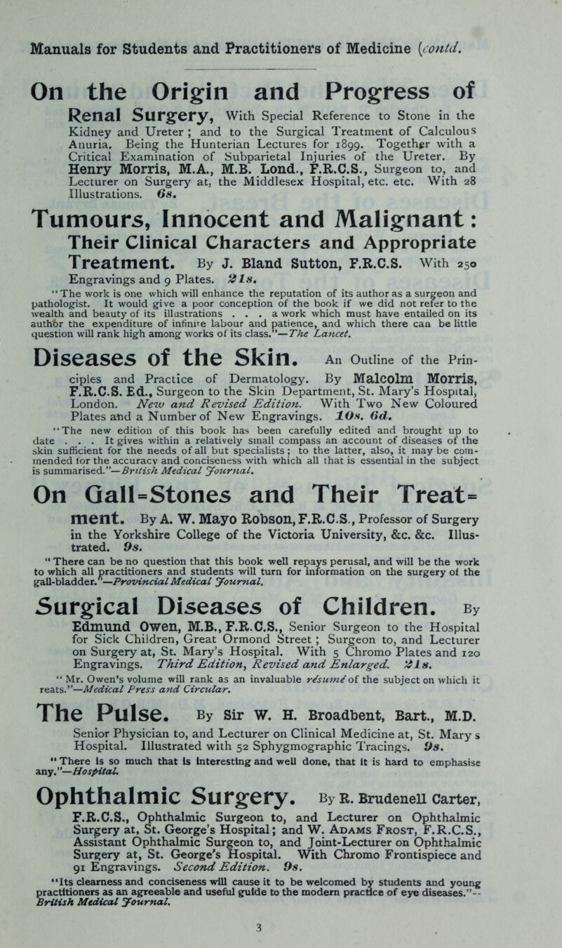 On the Origin and Progress of Renal Surgery, With Special Reference to Stone in the Kidney and Ureter ; and to the Surgical Treatment of Calculous Anuria. Being the Hunterian Lectures for 1899. Together with a Critical Examination of Subparietal Injuries of the Ureter. By Henry Morris, M.A., M.B. Lond., F.R.C.S., Surgeon to, and Lecturer on Surgery at, the Middlesex Hospital, etc. etc. With 28 Illustrations. 6s. Tumours, Innocent and Malignant: Their Clinical Characters and Appropriate Treatment. By J. Bland Sutton, F.R.C.S. With 250 Engravings and 9 Plates. 2Is. The work is one which will enhance the reputation of its author as a surgeon and pathologist. It would give a poor conception of the book if we did not refer to the wealth and beauty of its illustrations ... a work which must have entailed on its authbr the expenditure of infinite labour and patience, and which there can be little question will rank high among works of its class.”—The Lancet. Diseases of the Skin. An Outline of the Prin- ciples and Practice of Dermatology. By Malcolm Morris, F.R.C.S. Ed., Surgeon to the Skin Department, St. Mary’s Hospital, London. New and Revised Edition. With Two New Coloured Plates and a Number of New Engravings. 10s. 6d. The new edition of this book has been carefully edited and brought up to date ... It gives within a relatively small compass an account of diseases of the skin sufficient for the needs of all but specialists; to the latter, also, it may be com- mended for the accuracy and conciseness with which all that is essential in the subject is summarised.”—British Medical Journal. On Gall-Stones and Their Treat- ment. By A. W. Mayo Robson, F.R.C.S., Professor of Surgery in the Yorkshire College of the Victoria University, &c. &c. Illus- trated. 9s. “ There can be no question that this book well repays perusal, and will be the work to which all practitioners and students will turn for information on the surgery of the gall-bladder/’—Provincial Medical Journal. Surgical Diseases of Children. by Edmund Owen, M.B., F.R.C.S., Senior Surgeon to the Hospital for Sick Children, Great Ormond Street ; Surgeon to, and Lecturer on Surgery at, St. Mary’s Hospital. With 5 Chromo Plates and 120 Engravings. Third Edition, Revised and Enlarged. 21s.  Mr. Owen’s volume will rank as an invaluable r/sum/of the subject on which it reats.”—Medical Press and Circular. The Pulse. By Sir W. H. Broadbent, Bart., M.D. Senior Physician to, and Lecturer on Clinical Medicine at, St. Mary s Hospital. Illustrated with 52 Sphygmographic Tracings. 9s.  There is so much that is Interesting and well done, that it is hard to emphasise any.”—Hospital. Ophthalmic Surgery. By R. BrudeneH Carter, F.R.C.S., Ophthalmic Surgeon to, and Lecturer on Ophthalmic Surgery at, St. George’s Hospital; and W. Adams Frost, F.R.C.S., Assistant Ophthalmic Surgeon to, and Joint-Lecturer on Ophthalmic Surgery at, St. George's Hospital. With Chromo Frontispiece and 91 Engravings. Second Edition. 9s. “Its clearness and conciseness will cause it to be welcomed by students and young practitioners as an agreeable and useful guide to the modern practice of eye diseases.”-- British Medical Journal.