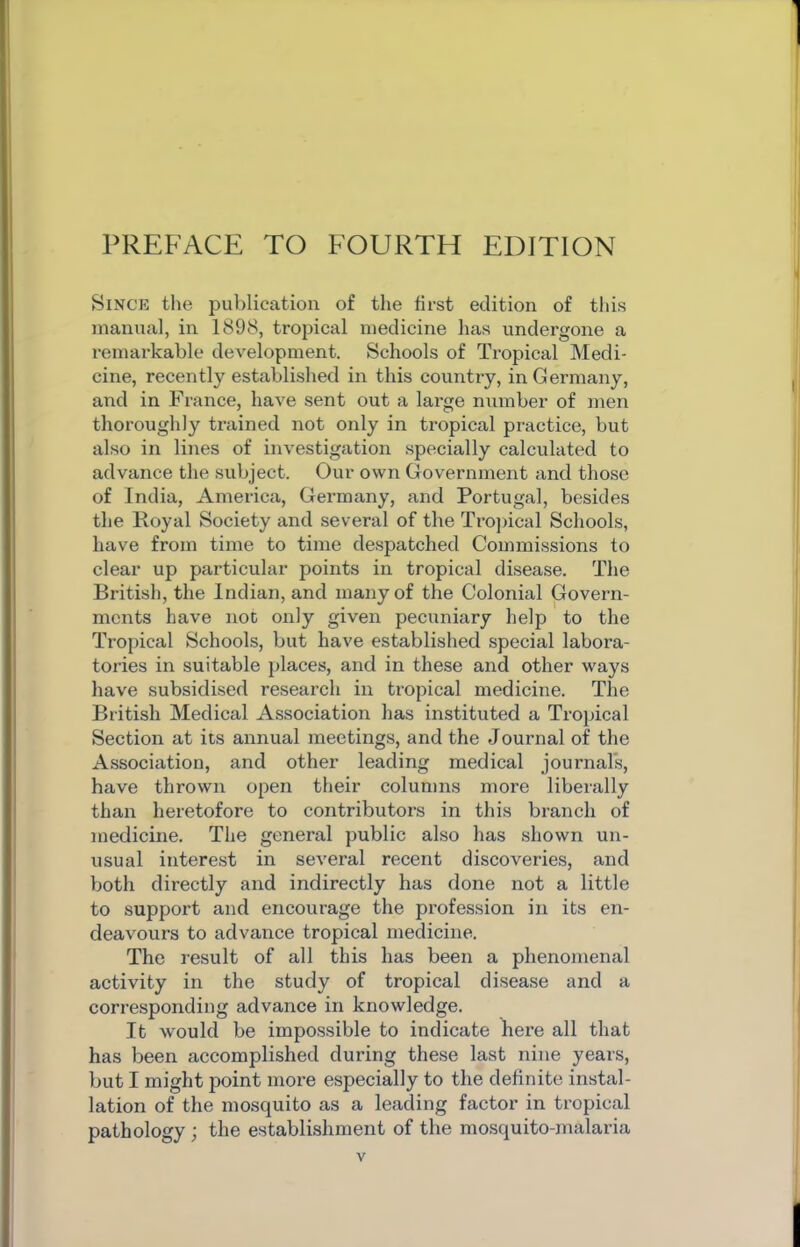 Since the publication of tlie first edition of this manual, in 1898, tropical medicine has undergone a remarkable development. Schools of Tropical Medi- cine, recently established in this country, in Germany, and in France, have sent out a large number of men thoroughly trained not only in tropical practice, but also in lines of investigation specially calculated to advance the subject. Our own Government and those of India, America, Germany, and Portugal, besides the Royal Society and several of the Trojncal Schools, have from time to time despatched Commissions to clear up particular points in tropical disease. The British, the Indian, and many of tbe Colonial Govern- ments have not only given pecuniary help to the Tropical Schools, but have established special labora- tories in suitable j)laces, and in these and other ways have subsidised research in tropical medicine. The British Medical Association has instituted a Tropical Section at its annual meetings, and the Journal of the Association, and other leading medical journars, have thrown open their columns more liberally than heretofore to contributors in this branch of medicine. The general public also has shown un- usual interest in several recent discoveries, and both directly and indirectly has done not a little to support and encourage the profession in its en- deavours to advance tropical medicine. The result of all this has been a phenomenal activity in the study of tropical disease and a corresponding advance in knowledge. It would be impossible to indicate here all that has been accomplished during these last nine years, but I might point more especially to the definite instal- lation of the mosquito as a leading factor in tropical pathology ; the establishment of the mosquito-malaria