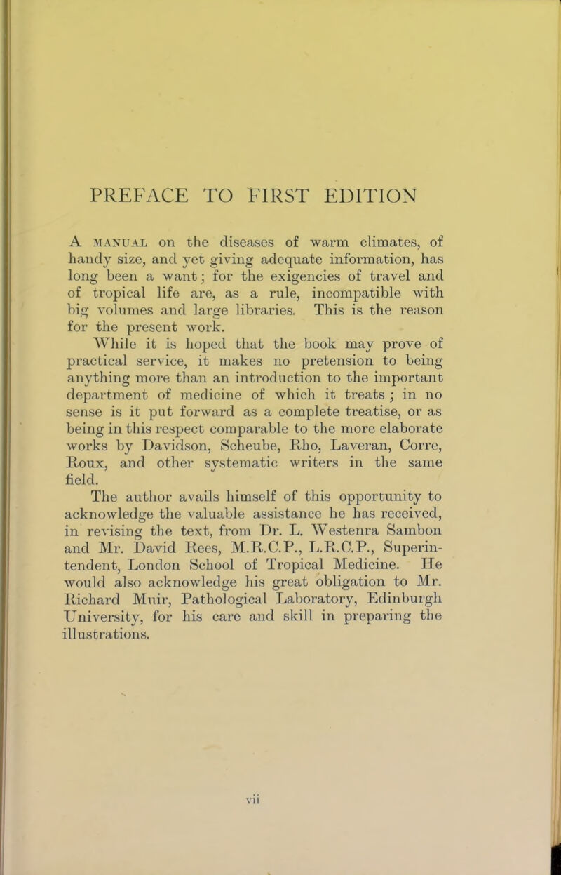 A MANUAL on the diseases of warm climates, of handy size, and yet giving adequate information, has long been a want; for the exigencies of travel and of tropical life are, as a rule, incompatible with big volumes and large libraries. This is the reason for the present work. AVhile it is hoped that the book may prove of practical service, it makes no pretension to being anything more than an introduction to the important department of medicine of which it treats ; in no sense is it put forward as a complete treatise, or as being in this respect comparable to the more elaborate works by Davidson, Scheube, Eho, Laveran, Corre, Roux, and other systematic writers in the same field. The author avails himself of this opportunity to acknowledge the valuable assistance he has received, in revising the text, from Dr. L. Westenra Sambon and Mr. David Rees, M.R.C.P., L.R.C.P., Superin- tendent, London School of Tropical Medicine. He would also acknowledge his great obligation to Mr. Richard Muir, Pathological Laboratory, Edinbuigh University, for his care and skill in preparing the illustrations.