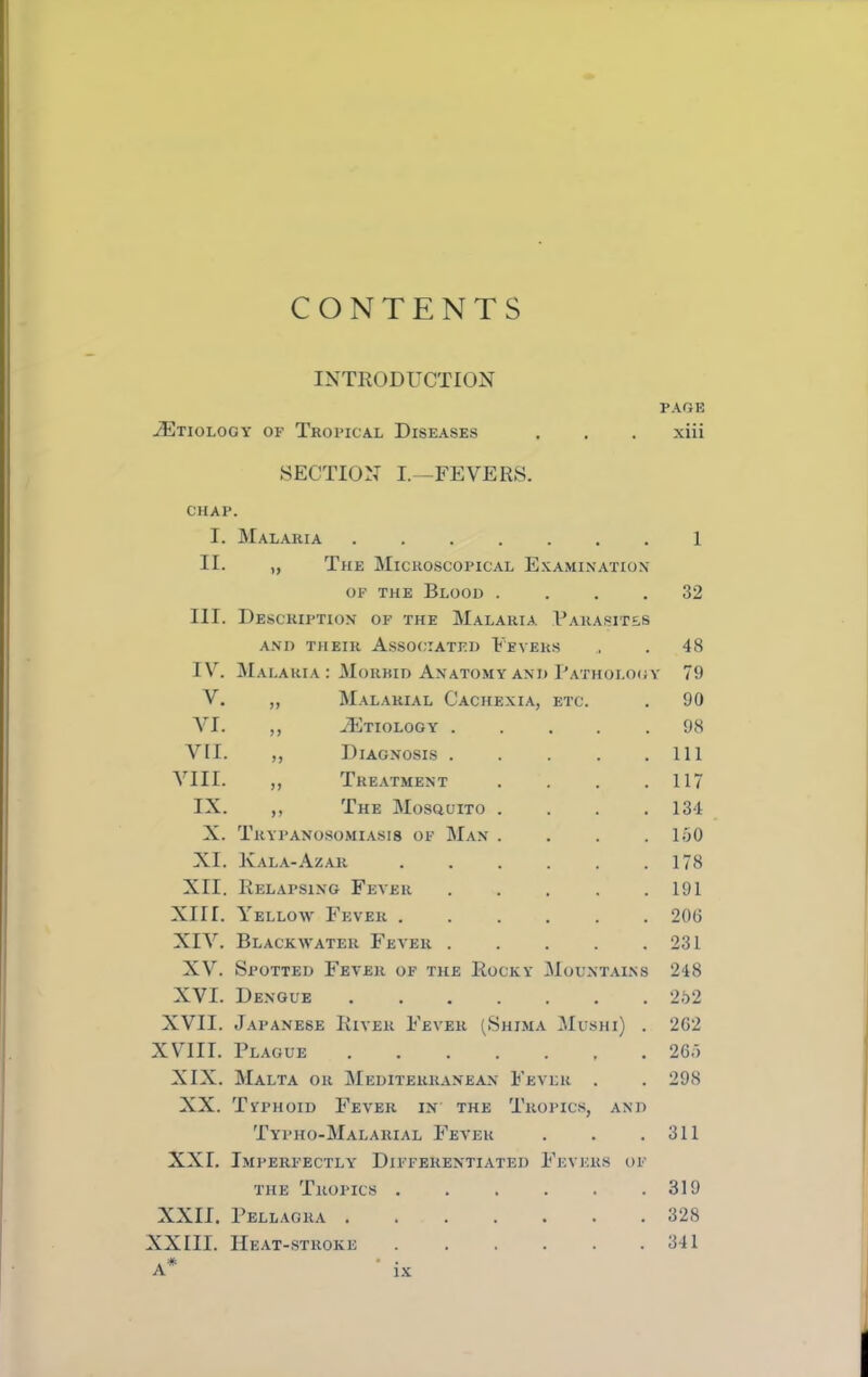 CONTENTS INTRODUCTION PAGE iETioLOGV OF Tropical Diseases , . . xiii SECTION L—FEVERS. CHAP. I. Mal.aria 1 II. „ The Microscopical Exami.nation OF THE Blood .... 32 III. Description of the Malaria Uarasites A.VD their Associated Fevers . . 48 IV. JIalaria : Morbid Anatomy and Pathology 79 V. „ Malarial Cachexia, etc. . 90 VI. ,, ^Etiology 98 VII. ,, Diagnosis . . . . .Ill VIII. ,, Treatment . . . .117 IX. ,, The Mosquito . . . .134 X. Trypanosomi.asis of Man . . . .130 XI. Kala-Azar . . . . . .178 XII. Relapsing Fever . . . . .191 XIII. Yellow Fever ...... 206 XIV. Blackwater Fever 231 XV. Spotted Fever of the Rocky Mountains 248 XVI. De.noue 252 XVII. Japanese River Fever (Shima Mushi) . 2G2 XVIII. Plague ....... 263 XIX. SIalta or Mediterranean Fever . . 298 XX. Typhoid Fever in the Tropics, and Typho-Malarial Fever . . .311 XXI. Imperfectly Differentiated Fevers of the Tropics . . . . . .319 XXII. Pellagra 328 XXIII. Heat-stroke 341 A*