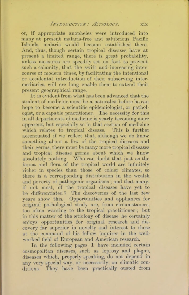 or, if appropriate anopheles were introduced into many at present malaria-free and salubrious Pacific Islands, malaria would become established there. And, thus, though certain tropical diseases have at present a limited range, there is great jn’obability, unless measures are speedily set on foot to prevent such a calamity, that the swift and increasing inter- course of modern times, by facilitating the intentional or accidental introduction of their subserving inter- mediaries, will ere long enable them to extend their present geogi’aphical range. It is evident from what has been advanced that the student of medicine must be a naturalist before he can hope to become a scientific epidemiologist, or pathol- ogist, or a capable pi-actitioner. The necessity for this in all departments of medicine is yearly becoming more apparent, but especially so in that section of medicine which relates to tropical disease. This is further accentuated if we reflect that, although we do know something about a few of the tropical diseases and their germs, there must be many more tropical diseases and tropical disease germs about which we know absolutely nothing. Who can doubt that just as the fauna and flora of the tropical world are infinitely richer in species than those of colder climates, so there is a corresponding distribution in the wealth and poverty of pathogenic organisms ; and that many, if not most, of the tropical diseases have yet to be differentiated 1 The discoveries of the last few years show this. Opportunities and appliances for original pathological study are, from circumstances, too often wanting to the tropical practitioner; but in this matter of the letiology of disease he certainly enjoys opportunities for original research and dis- covery far superior in novelty and interest to those at the command of his fellow incpiirer in the well- worked field of European and American research. In the following pages I have included certain cosmopolitan diseases, such as leprosy and plague, diseases which, properly speaking, do not depend in any very special way, or necessarily, on climatic con- ditions. They have been practically ousted from