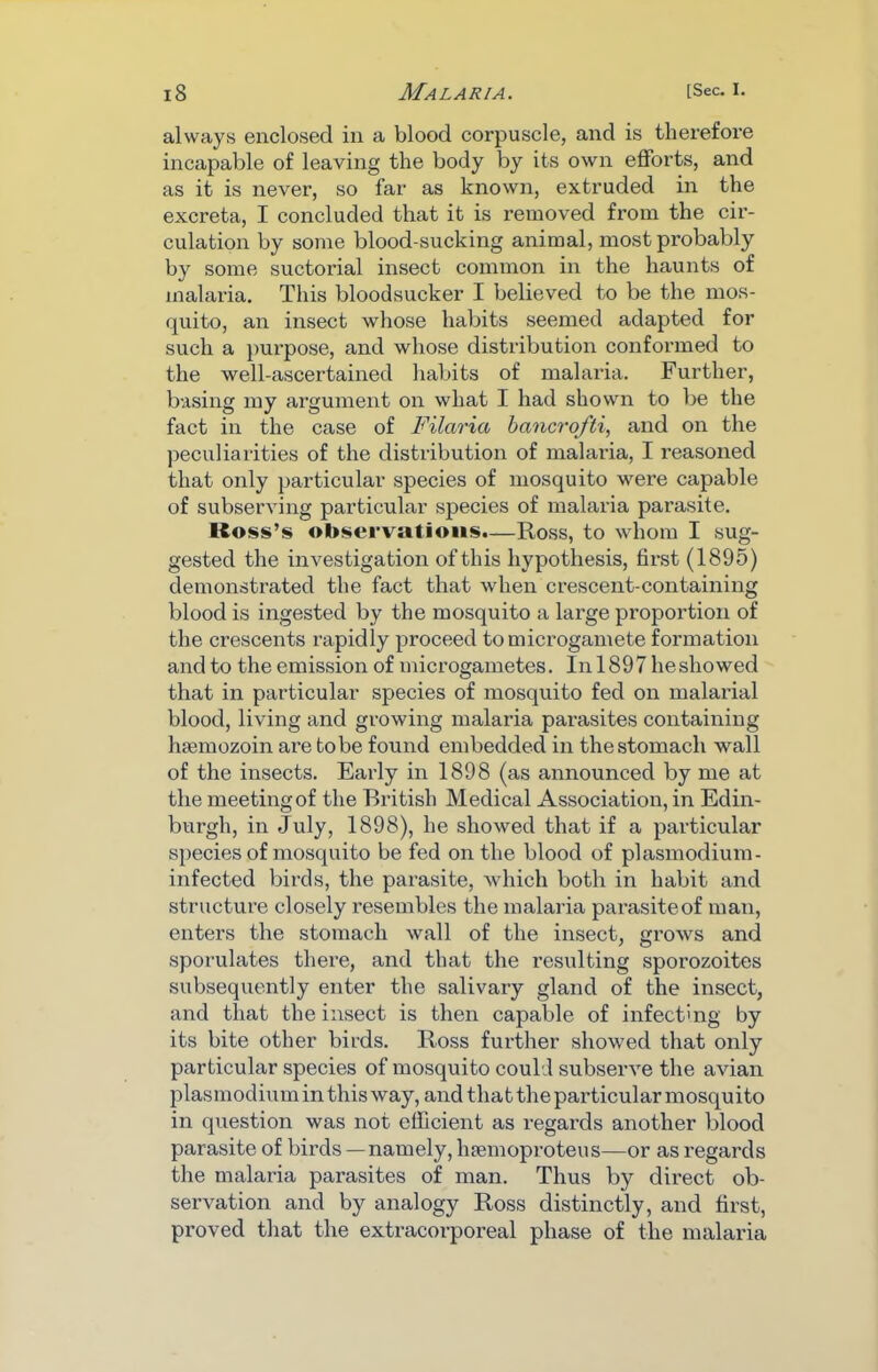 always enclosed in a blood corpuscle, and is therefore incapable of leaving the body by its own efforts, and as it is never, so far as known, extruded in the excreta, I concluded that it is removed from the cir- culation by some blood-sucking animal, most probably by some suctorial insect common in the haunts of malaria. This bloodsucker I believed to be the mos- quito, an insect whose habits seemed adapted for such a jmrpose, and whose distribution conformed to the well-ascertained habits of malaria. Further, basing my argument on what I had shown to be the fact in the case of Filaria bancrofti, and on the ])eculiarities of the distribution of malaria, I rea.soned that only particular species of mosquito were capable of subserving particular species of malaria parasite. Ross’s observations.—Ross, to whom I sug- gested the investigation of this hypothesis, first (1895) demonstrated the fact that when crescent-containing blood is ingested by the mosquito a large propoi’tion of the crescents rapidly proceed to microgamete formation and to the emission of microgametes. In 1897 he showed that in particular species of mosquito fed on malarial blood, living and growing malaria parasites containing hsemozoin are to be found embedded in the stomach wall of the insects. Early in 1898 (as announced by me at the meeting of the British Medical Association, in Edin- burgh, in July, 1898), he showed that if a particular species of mosquito be fed on the blood of plasmodium- infected birds, the parasite, which both in habit and structure closely resembles the malaria parasiteof man, enters the stomach wall of the insect, grows and sporulates there, and that the resulting sporozoites subsequently enter the salivary gland of the insect, and that the insect is then capable of infecting by its bite other birds. Ross further showed that only particular species of mosquito could subserve the avian plasmodium in this way, and that the particular mosquito in question was not efficient as regards another blood parasite of birds—namely, liEemoproteus-—or as regards the malaria parasites of man. Thus by direct ob- servation and by analogy Ross distinctly, and first, pi*oved that the extracorporeal phase of the malaria