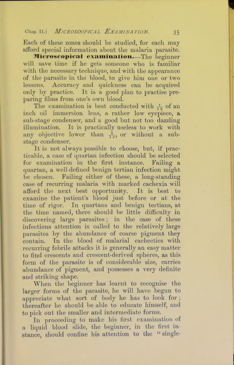 Each of these zones should be studied, for each may afford special information about the malaria parasite. Microscopical exaiiiiiiatioii.—The beginner will save time if he gets someone who is familiar with the necessary technique, and with the appearance of the parasite in the blood, to give him one or two lessons. Accuracy and quickness can be acquired only by practice. It is a good plan to practise pre- paring films from one’s own blood. The examination is best conducted with of an inch oil immersion lens, a rather low eyepiece, a sub-stage condenser, and a good but not too dazzling illumination. It is practically useless to work with any objective lower than or without a sub- stage condenser. It is not always possible to choose, but, if prac- ticable, a case of quartan infection should be selected for examination in the first instance. Failing a quartan, a well-defined benign tertian infection might be chosen. Failing either of these, a long-standing case of recurring malaria with marked cachexia will afford the next best opportunity. It is best to examine the patient’s blood just before or at the time of rigor. In quartans and benign tertians, at the time named, there should be little difficulty in discovering large parasites; in the case of these infections attention is called to the relatively large parasites by the abundance of coarse pigment they contain. In the blood of malarial cachectics with recurring febrile attacks it is generally an easy matter to find crescents and crescent-derived spheres, as this form of the parasite is of considerable size, carries abundance of pigment, and possesses a very definite and striking shape. When the beginner has learnt to recognise the larger forms of the jiarasite, he will have begun to appreciate what sort of body he has to look for; thereafter he should be able to educate himself, and to pick out the smaller and intermediate forms. In proceeding to make his first examination of a liquid blood slide, the beginner, in the first in- stance, should confine his attention to the “ single-