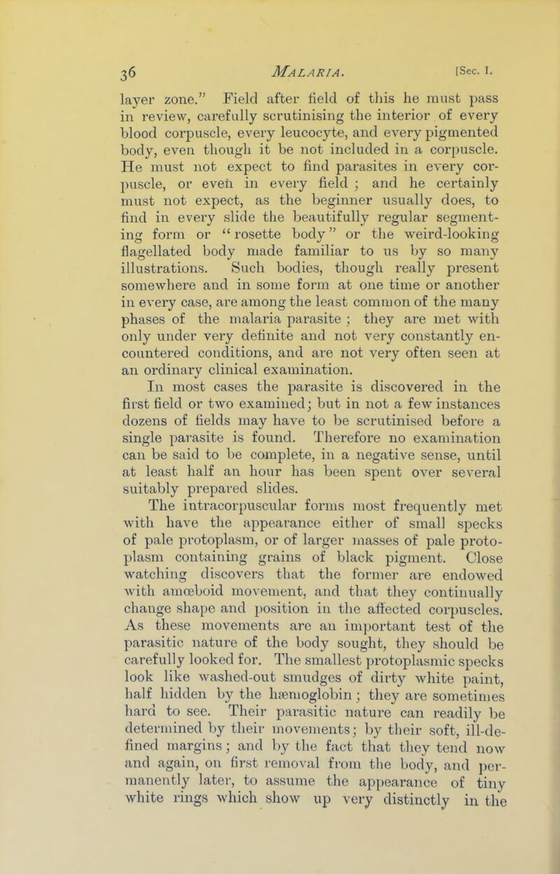 layer zone.” Field after field of this he must pass in review, carefully scrutinising the interior of every blood corpuscle, every leucocyte, and every pigmented body, even though it be not included in a corpuscle, lie must not expect to find parasites in every cor- puscle, or even in every field ; and he certainly must not expect, as the beginner usually does, to find in every slide the beautifully regular segment- ing form or “ rosette body ” or the weird-looking flagellated body made familiar to us by so many illustrations. Such bodies, though really j^resent somewhere and in some form at one time or another in every case, are among the least common of the many phases of the malaria parasite ; they are met with only under very definite and not very constantl}'’ en- countered conditions, and are not very often seen at an ordinary clinical examination. In most cases the jjarasite is discovered in the first field or two examined; but in not a few instances dozens of fields may have to be scrutinised before a single parasite is found. Therefore no examination can be said to be complete, in a negative sense, until at least half an hour has been spent over several suitably prepared slides. The intracorpuscular forms most frequently met with have the appearance either of small specks of pale protoplasm, or of larger masses of pale proto- plasm containing grains of black pigment. Close watching discovers that the former ai-e endowed with amceboid movement, and that they continually change shape and position in the aftected corpuscles. As these movements are an important test of the parasitic nature of the body sought, they should be carefully looked for. The smallest protoplasmic specks look like washed-out smudges of dirty white paint, half hidden by the hremoglobin; they are sometimes hard to see. Their parasitic nature can readily be determined by their movements; by their soft, ill-de- fined margins; and by the fact that they tend now and again, on first removal from the body, and per- manently later, to assume the ap])earance of tiny white rings which show up very distinctly in the