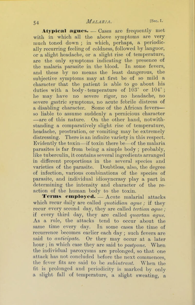 Atypical ag;iics. — Cases are frequently met with in which all the above symptoms are very much toned down ; in which, perhaps, a periodic- ally recurring feeling of coldness, followed by languor, or a slight headache, or a slight rise of temperature, are the only symptoms indicating the presence of the malaria parasite in the blood. In some fevers, and these by no means the least dangerous, the subjective symptoms may at first be of so mild a character that the patient is able to go about his duties with a body - temperature of 103° or 104°; he may have no severe rigor, no headache, no severe gastric symptoms, no acute febrile distress of a disabling character. Some of the African fevers— so liable to assume suddenly a pernicious character —are of this nature. On the other hand, notwith- standing a comparatively slight rise of temperature, headache, prostration, or vomiting may be extremely distressing. There is an infinite variety in this respect. Evidently the toxin—if toxin there be—of the malaria parasites is far from being a simple body ; probably, like tuberculin, it contains several ingredients arranged in different proportions in the several species and varieties of the parasite. Doubtless, also, the degree of infection, various combinations of the species of parasite, and individual idiosyncrasy play a part in determining the intensity and character of the re- action of the human body to the toxin. Terms employed. — Acute malarial attacks which recur daily are called quotidian ague ; if they recur every second day, they are called tertian ague; if every third day, they are called quartan ague. As a rule, the attacks tend to occur about the same time every day. In some cases the time of recurrence becomes earlier each day; such fevers are said to anticijmte. Or they may occur at a later hour; in which case they are said to 'postpone. When the individual paroxysms are prolonged, so that one attack has not concluded before the next commences, the fever fits are said to be suhintrant. When the fit is prolonged and periodicity is marked by only a slight fall of temperature, a slight sweating, a