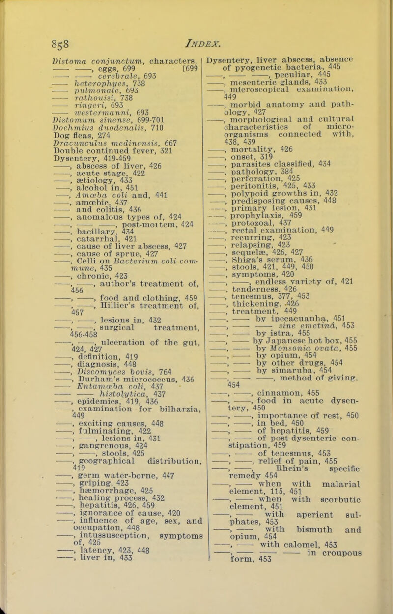 Distoma conjunctum, characters, , eggs, 699 [699 cereirale, 693 heterophyos, 738 ■ pulmonale, 693 • rathouisi, 738 ringcri, 693 xvcstormanni, 693 Distomum sinensc, 699-701 Dochmius d^l.odcnalis, 710 Dog fleas, 274 Bracunculus medinonsis, 667 Double continued fever, 321 Dysentery, 419-459 , abscess of liver, 426 , acute stage, 422 , aetiology, 433 —-, alcohol in, 451 •—•, Amoeba coli and, 441 , amoebic, 437 and colitis, 436 , anomalous types of, 424 • , , nost-moitem, 424 , bacillary, 434 , catarrhal, 421 , cause of liver abscess, 427 • , cause of sprue, 427 , Celli on liactcrium coli com- mune, 435 , chronic, 423 , , author’s treatment of, 456 , , food and clothing, 459 , -, Hillier’s treatment of, 457 , ——, lesions in, 432 , , surgical treatment, 456-458 , , ulceration of the gut, 424, 427 ■, definition, 419 , diagnosis, 448 , Discomyces bovis, 764 , Durham’s micrococcus, 436 Entamoeba coli, 437 histolytica, 437 ■ , epidemics, 419, 436 , examination for bilharzia, 449 , exciting causes, 448 , fulminating, 422 , , lesions in, 431 , gangrenous, 424 ■ , , stools, 425 , geographical distribution, 419 , germ water-borne, 447 , griping, 423 , haemorrhage, 425 , healing process, 432 , hepatitis, 426, 459 , ignorance of cause, 420 , influence of age, sex, and occupation, 448 , intussusception, symptoms of, 425 , latency, 423, 448 , liver in, 433 Dysentery, liver abscess, absence of pyogenetic bacteria, 445 peculiar, 445 , nu'senteric glands, 433 , microscopical examination, 449 , 7norbid anatomy and path- ology, 427 -, morphological and cultural characteristics of micro- organisms connected with, 438, 439 mortality, 426 onset, 319 parasites classified, 434 pathology, 384 perforation, 425 peritonitis, 425, 433 polypoid growths in, 432 predisposing causes, 448 primary lesion, 431 prophylaxis, 459 protozoal, 437 rectal examination, 449 recurring, 423 relapsing, 423 sequelae, 426, 427 Shiga’s serum, 436 stools, 421, 449, 450 symptoms, 420 , endless variety of, 421 tenderness. 426 tenesmus, 377, 453 thickening, .426 treatment, 449 by ipecacuanha, 451 sine emetind, 453 by istra, 455 by Japanese hot box, 455 by Monsonia ovata, 455 by opium, 454 by other drugs, 454 by simaruba, 454 , method of giving. 54 cinnamon, 455 food in acute dysen- ery, 450 importance of rest, 450 in bed, 450 of hepatitis, 459 of post-dysenteric con- stipation, 459 of tenesmus, 453 relief of pain, 455 Rhein’s specific with 451 with malarial scorbutic remedy 454 when element, 115, when element, 451 -, with phates, 453 with bismuth and opium, 454 -, with calomel, 453 — in croupous aperient sul- form, 453