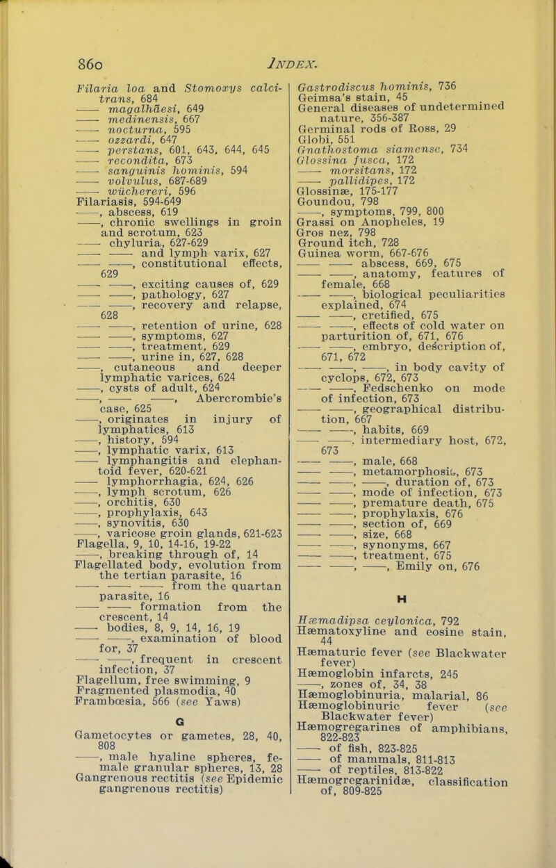 Filaria loa and Stomoxys calci- trans, 684 magalhaesi, 649 mcdinensis, 667 nocturna, 595 ozzardi, 647 ■ Persians, 601, 643, 644, 645 rocondita, 673 sanguinis liominis, 594 volvulus, 687-689 wiichereri, 596 Filariasis, 594-649 , abscess, 619 , chronic swellings in groin and scrotum, 623 chyluria, 627-629 and lymph varix, 627 ——, constitutional effects, 629 ■ , exciting causes of, 629 , pathology, 627 , recovery and relapse, 628 , retention of urine, 628 , symptoms, 627 , treatment, 629 , urine in, 627, 628 , cutaneous and deeper lymphatic varices, 624 , cysts of adult, 624 , , Abercrombie’s case, 625 , originates in injury of lymphatics, 613 , history, 594 , lymphatic varix, 613 lymphangitis and elephan- toid fever, 620-621 lymphorrhagia, 624, 626 , lymph scrotum, 626 , orchitis, 630 , prophylaxis, 643 , synovitis, 630 , varicose groin glands, 621-623 Flagella, 9, 10, 14-16, 19-22 , breaking through of, 14 Flagellated body, evolution from the tertian parasite, 16 from the quartan parasite, 16 formation from the crescent, 14 bodies, 8, 9, 14, 16, 19 , examination of blood for, 37 , frequent in crescent infection, 37 Flagellum, free swimming, 9 Fragmented plasmodia, 40 Framboesia, 566 (see Yaws) G Gametocytes or gametes, 28, 40, 808 , male hyaline spheres, fe- male granular spheres, 13, 28 Gangrenous rectitis (see Epidemic gangrenous rectitis) Gastrodiscus hominis, 736 Geimsa’s stain, 45 General diseases of undetermined nature, 356-387 Germinal rods of Ross, 29 Globi, 551 Gnathostoma siamcnsc, 734 Glossina fusca, 172 morsitans, 172 pallidipcs, 172 Glossinae, 175-177 Goundou, 798 , symptoms, 799, 800 Grass! on Anopheles, 19 Gros nez, 798 Ground itch, 728 Guinea worm, 667-676 abscess, 669, 675 , anatomy, features of female, 668 , biological peculiarities explained, 674 , cretified, 675 , effects of cold water on parturition of, 671, 676 , embryo, description of, 671, 672 •, , in body cavity of Cyclops, 672, 673 , Fedschenko on mode of infection, 673 , geographical distribu- tion, 667 , habits, 669 , intermediary host, 672, 673 , male, 668 , metamorphosis, 673 , , duration of, 673 , mode of infection, 673 , premature death, 675 — , prophylaxis, 676 , section of, 669 , size, 668 , synonyms, 667 , treatment, 675 , , Emily on, 676 H Hsemadipsa ceylonica, 792 Haematoxyline and cosine stain, 44 Haematuric fever (see Blackwater fever) Haemoglobin infarcts, 245 , zones of, 34, 38 Haemoglobinuria, malarial, 86 Haemoglobinuric fever (see Blackwater fever) Haemogregarines of amphibians, 822-823 of fish, 823-825 of mammals, 811-813 of reptiles, 813-822 Haemogregarinidae, classification of, 809-825