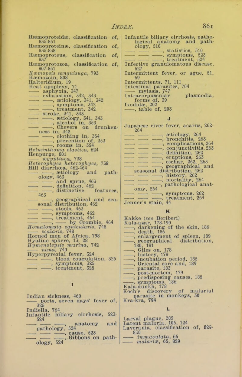 Hsemoproteidac, classification of, 835-851 IlajHioproteinse, classification of, 835-838 Ilsemoprotens, classification of, 837 Hajmoprotozoa, classification of, 807-851 Ilazmopsis sanguisuga, 793 Haemozoin, 808 Halteridium, 19 Heat apoplexy, 71 asphyxia, 347 exhaustion, 342, 343 , aetiology, 341, 342 , symptoms, 342 , treatment, 342 stroke, 341, 343 , aetiology, 341, 343 , alcohol in, 353 , Chevers on drunken- ness in, 342 , clothing in, 354 , prevention of, 353 , rooms in, 354 Hehninthoma elastica, 624 llenpurge, 801 segyptiaca., 738 Heterophyes hetcrophyes, 738 Hill diarrhoea, 462-464 —— , aetiology and path- ology, 463 ——- -—- and sprue, 463 , definition, 462 ■ , distinctive features, 463 , geographical and sea- sonal distribution, 462 , stools, 463 , symptoms, 462 • , treatment, 464 -, by Crombic, 464 Homalomyia canicularis, 748 scalaris, 748 Horned men of Africa, 798 Hyaline sphere, 13, 28 HymQnolepsis murina, 742 nana, 740 Hyperpyrexial fever, 324 , blood coagulation, 325 , symptoms, 325 , treatment, 325 I Indian sickness, 460 ports, seven days’ fever of, 325 Indiella, 764 Infantile biliary cirrhosis, 523- 524 —— , anatomy and pathology, 524 , cause, 523 , Gibbons on path- ology, 524 Infantile biliary cirrhosis, patho- logical anatomy and path- ology, 510 , statistics, 510 , symptoms, 523 , treatment, 524 Infective granulomatous disease, 527 Intermittent fever, or ague, 51, 69 Intermittents, 71, 111 Intestinal parasites, 704 myiasis, 747 Intracorpuscular plasmodia, forms of, 39 Ixodidas, 202 , table of, 203 J Japanese river fever, acarus, 262- 264 •, aetiology, 264 , bronchitis, 263 , complications, 264 , conjunctivitis, 263 , definition, 262 , eruptions, 263 , eschar, 262, 263 , geographical and seasonal distribution, 262 , history, 262 , mortality, 264 , pathological anat- omy, 264 , symptoms, 262 , treatment, 264 Jenner’s stain, 44 K Kakke (see Beriberi) Kala-azar, 178-190 , darkening of the skin, 186 , death, 186 , enlargement of spleen, 189 , geographical distribution, 180, 181 , Giles on, 178 ——■, history, 178 , incubation period, 185 , Oriental sore and, 189 parasite, 183 ——, post-mortem, 179 , predisposing causes, 185 , symptoms, 186 Kala-dunkh, 178 Koch’s discovery of malarial parasite in monkeys, 30 Kra-kra, 794 L Larval plague, 285 Latent malaria, 106, 124 Laverania, classification of, 829- 830 immaculata, 65 malarix, 65, 829