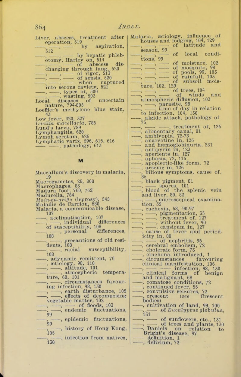 Liver, abscess, treatment after operation, 519 , , by aspiration, 512 —~, , by hepatic phleb- otomy, Harley on, 514 , , of abscess dis- charging through lung, 520 , , of rigor, 513 , , of sepsis, 520 , , when ruptured into serous caviety, 521 , , types of, 500 , , wasting, 503 Local diseases of uncertain nature, 794-805 Loeffler’s methylene blue stain, 43 Low fever, 320, 327 Lucilia macellaria, 786 Lund’s larva, 789 Tjymphangitis,- 620 I>ymph scrotum, 626 Lymphatic varix, 596, 615, 616 , pathology, 613 M Maccallum’s discovery in malaria, 19 Macrogametes, 28, 808 Macrophages, 83 Madura foot, 760, 762 Madurella, 764 Main-cn-griffe (leprosy), 545 Maladie de Carrion, 580 Malaria, a communicable disease, 107 , acclimatisation, 107 , , individual differences of susceptibility, 108 , ——, personal differences, 108 , , precautions of old resi- dents, 108 , —-, racial susceptibility, 108 , adynamic remittent, 70 , aetiology, 98, 110 , , altitude, 101 ——, , atmospheric tempera- ture, 68, 101 , , circumstances favour- ing infection, 98, 130 , , earth disturbance, 105 , , effects of decomposing vegetable matter, 102 , , of floods, 103 . , endemic fluctuations, 99 , ——, epidemic fluctuations, 99 , , history of Hong Kong, 105 , , infection from natives, 130 Malaria, aetiology, influence of houses and lodging, 104, 129 of latitude and eason, 99 ions, 99 of moisture, 102 of mosquito, 98 of pools, 99, 103 of rainfall, 103 of subsoil mois- ure, 102, 129 of trees, 104 of winds and tmospheric diffusion, 103 , parasite, 98 , time of day in relation o infection, 104, 130 algide attack, pathology of 5 5 of local condi- , treatment of, 126 alimentary canal, 81 amblyopia, 72-73 anarcotine in, 126 and haemo^lobinuria, 231 antipyrin in, 123 aperients in, 127 aphasia, 72, 115 apoplectic-like form, 72 arsenic in, 126 bilious symptoms, cause of. black pigment, 81 spores, 101 blood of the siilenic vein and liver, 80, 83 , microscopical examina- ion, 35 cachexia, 58, 90-97 ■ , pigmentation, 35 ■ , treatment of, 127 , without fever, 90 , capsicum in, 127 cause of fever and period- city in, 88 of nephritis, 96 cerebral embolism, 72 choleraic form, 73 cinchona introduced, 1 circumstances favouring clinical manifestation, 106 infection, 98, 130 clinical forms of benign and malignant, 68 comatose conditions, 72 continued fever, 55 convulsive seizures, 72 crescent (see Orescent jodies) cultivation of land, 99, 100 -—— of Eucalyptus gloiulus, 131 of sunflowers, etc., 131 of trees and plants, 130 Daniels on relation to Bright’s disease, 97 - definition, 1 -, delirium, 72