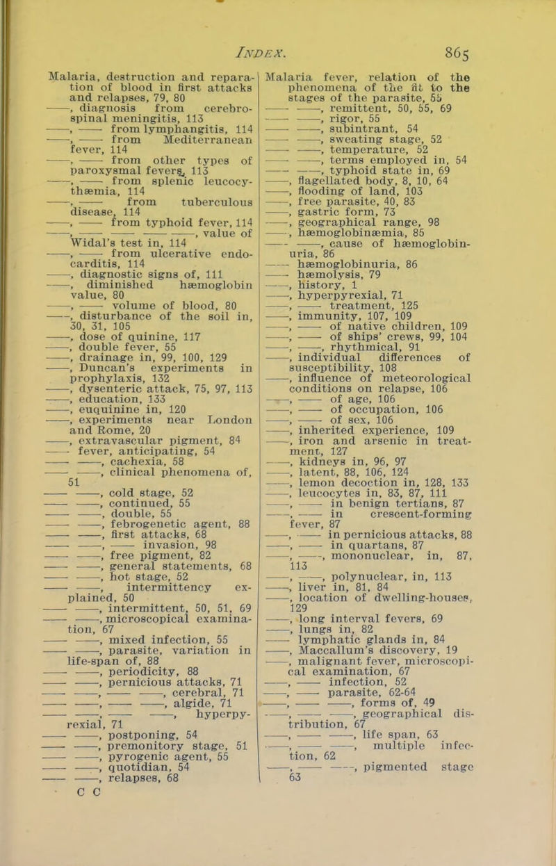 Malaria, destruction and repara- tion of blood in first attacks and relapses, 79, 80 , diagnosis from cerebro- spinal meningitis, 113 , from lymphangitis, 114 , from Mediterranean fever, 114 • , from other types of paroxysmal fever^, 113 . from splenic leucocy- thsemia, 114 , from tuberculous disease, 114 -—, from typhoid fever, 114 , , value of Widal’s test in, 114 • , from ulcerative endo- carditis, 114 , diagnostic signs of. 111 , diminished haemoglobin value, 80 , volume of blood, 80 , disturbance of the soil in, 30, 31, 105 , dose of quinine, 117 , double fever, 65 , drainage in, 99, 100, 129 , Duncan’s experiments in prophylaxis, 132 , dysenteric attack, 75, 97, 113 , education, 133 ■ , euquinine in, 120 , experiments near London and Rome, 20 , extravascular pigment, 84 fever, anticipating, 54 , cachexia, 58 , clinical phenomena of, 51 , cold stage, 52 , continued, 55 , double, 55 , febrogenetic agent, 88 , first attacks, 68 , invasion, 98 , free pigment, 82 , general statements, 68 , hot stage, 52 , intermittency ex- plained, 50 , intermittent, 50, 51, 69 , microscopical examina- tion, 67 , mixed infection, 55 , parasite, variation in life-span of, 88 , periodicity, 88 , pernicious attacks, 71 , cerebral, 71 , , algide, 71 . , hyperpy- rexial, 71 , postponing, 54 , premonitory stage, 51 , pyrogenic agent, 55 , quotidian, 54 , relapses, 68 • C C Malaria fever, relation of the phenomena of the fit to the stages of the parasite, 55 , remittent, 50, 55, 69 -, rigor, 55 -, subintrant, 54 , sweating stage, 52 , temperature, 52 , terms employed in, 54 , typhoid state in, 69 , flagellated body, 8, 10, 64 , flooding of land, 103 , free parasite, 40, 83 , gastric form, 73 , geographical range, 98 , haemoglobinaemia, 85 —- , cause of hsemoglobin- uria, 86 haemoglobinuria, 86 haemolysis, 79 history, 1 hyperpyrexial, 71 treatment, 125 immunity, 107, 109 • of native children, 109 of ships’ crews, 99, 104 , rhythmical, 91 individual differences of susceptibility, 108 influence of meteorological conditions on relapse, 106 of age, 106 of occupation, 106 of sex, 106 inherited experience, 109 iron and arsenic in treat- ment, 127 kidneys in, 96, 97 latent, 88, 106, 124 lemon decoction in, 128, 133 leucocytes in, 83, 87, 111 in benign tertians, 87 in crescent-forming fever, 87 in pernicious attacks, 88 in quartans, 87 mononuclear, in, 87, 113 , polynuclear, in, 113 liver in, 81, 84 location of dwelling-housep, 129 long interval fevers, 69 lungs in, 82 lymphatic glands in, 84 Maccallum’s discovery, 19 malignant fever, microscopi- al examination, 67 infection, 52 parasite, 62-64 , forms of, 49 , geographical dis- ribution, 67 , life span, 63 , multiple infec- tion, 62 63 ---, pigmented stage